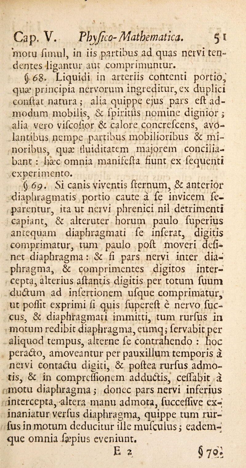 motu lumil, in iis partibus ad quas nervi ten¬ dentes ligantur aut comprimuntur. v V ’ § 68* Liquidi in arteriis contenti portio, quae principia nervorum ingreditur, ex duplici conitar natura ; alia quippe ejus pars eft ad¬ modum mobilis, & fpiritus nomine dignior» alia vero vifcofior & calore concrefcens, avo¬ lantibus nempe partibus mobilioribus & mi¬ noribus, quae iluiditatem majorem concilia¬ bant : hsec omnia manifefta fiunt ex fequenti experimento. § 69. Si canis viventis fternum, & anterior diaphragmatis portio caute a fe invicem fe- parentur, ita ut nervi phrenici nil detrimenti capiant, & alteruter horum paulo fuperius antequam diaphragmati fe inferat, digitis comprimatur, tum paulo poft moveri deli¬ net diaphragma: & fi pars nervi inter dia¬ phragma, & comprimentes digitos inter¬ cepta, alterius altantis digitis per totum fuum dudum ad infertionem ufque comprimatur,' ut poffit exprimi li quis fupereft e nervo fuc- cus, & diaphragmati immitti, tum rurfus in motum redibit diaphragma, eumq; fervabit per aliquod tempus, alterne fe contrahendo : hoc perado, amoveantur per pauxillum temporis a nervi contadu digiti, & poftea rurfus admo¬ tis, & in comprcilionem addudis, celfabit a motu diaphragma ,• donec pars nervi inferius intercepta, 'altera manu admota, fucceflive ex¬ inaniatur verfus diaphragma, quippe tum rur¬ fus in motum deducitur ille mufcuius; eadem- que omnia fepius eveniunt. e 2 § nl