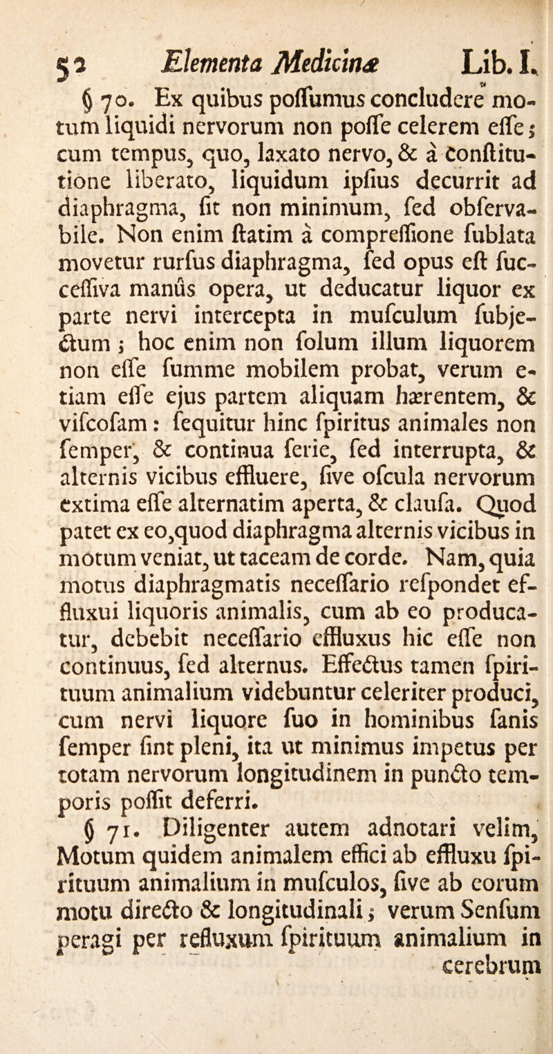 § 70. Ex quibus polfumus concludere mo¬ tum liquidi nervorum non polfe celerem elfe >• cum tempus, quo, laxato nervo, & a Conftitu- tione liberato, liquidum ipfius decurrit ad diaphragma, fit non minimum, fed obferva- bile. Non enim ftatim a compreffione fublata movetur rurfus diaphragma, fed opus eft fuc- celfiva manus opera, ut deducatur liquor ex parte nervi intercepta in mufculum fubje- &um ; hoc enim non folum illum liquorem non elfe fumme mobilem probat, verum e- tiam elfe ejus partem aliquam haerentem, & vifcofam: fequitur hinc fpiritus animales non femper, & continua ferie, fed interrupta, & alternis vicibus effluere, live ofcula nervorum extima elfe alternatim aperta, & claufa. Quod patet ex eo,quod diaphragma alternis vicibus in motum veniat, ut taceam de corde. Nam, quia motus diaphragmatis necelfario refpondet ef- fluxui liquoris animalis, cum ab eo produca¬ tur, debebit necelfario effluxus hic elfe non continuus, fed alternus. Effedus tamen fpiri- tuum animalium videbuntur celeriter produci, cum nervi liquore fuo in hominibus fanis femper fint pleni, ita ut minimus impetus per totam nervorum longitudinem in pun&o tem¬ poris polfit deferri. (j 71. Diligenter autem adnotari velim, Motum quidem animalem effici ab effluxu fpi- rituum animalium in mufculos, live ab eorum motu dire&o & longitudinalis verum Senfum peragi per refluxum fpirituum animalium in cerebrum