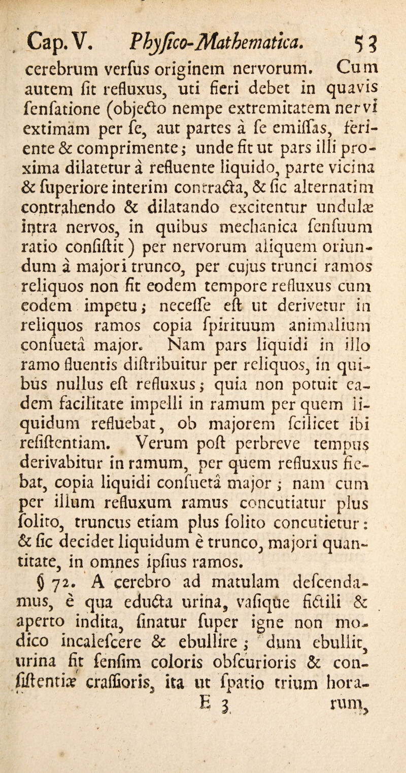 • _ Cap. V. Vhyfico-Mathematica. 5 3 cerebrum vcrfus originem nervorum. Cum autem fit refluxus, uti fieri debet in quavis fenfatione (objetto nempe extremitatem nervi extimam per fe, aut partes a fe emiffas, feri¬ ente & comprimente; unde fit ut pars illi pro¬ xima dilatetur a refluente liquido, parte vicina & fuperiore interim concra&a, & fic alternati m contrahendo & dilatando excitentur undulte intra nervos, in quibus mechanica fcnfuum ratio confiftit) per nervorum aliquem oriun¬ dum a majori trunco, per cujus trunci ramos reliquos non fit eodem tempore refluxus cum eodem impetu > neceflfe eft ut derivetur in reliquos ramos copia fpirituum animalium confueta major. Nam pars liquidi in illo ramo fluentis diftribuitur per reliquos, in qui¬ bus nullus eft refluxus; quia non potuit ea¬ dem facilitate impelli in ramum per quem li¬ quidum refluebat, ob majorem fcilicet ibi refiftentiam. Verum poft perbreve tempus derivabitur in ramum, per quem refluxus fie¬ bat, copia liquidi confueta major ; nam cum per illum refluxum ramus concutiatur plus folito, truncus etiam plus folito concutietur: & fic decidet liquidum e trunco, majori quan¬ titate, in omnes ipfius ramos. $72. A cerebro ad matulam defeen da¬ mus, e qua edu&a urina, vafique fibtili & aperto indita, finatur fuper igne non mo¬ dico incalefcere & ebullire ; dum ebullit, urina fit fenfim coloris obfcurioris & con- fiftentix craffioris, ita ut fpatio trium hora-