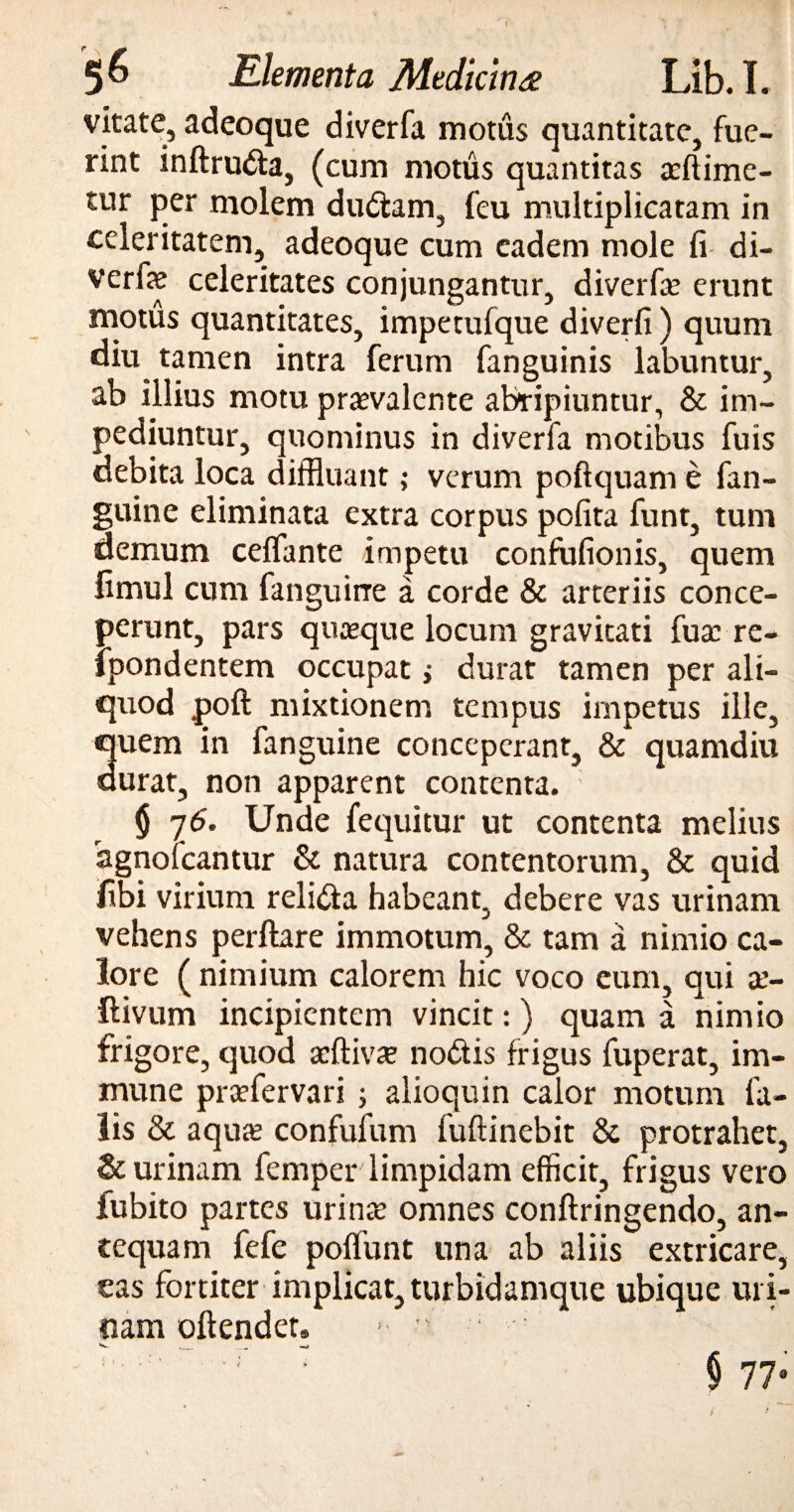 vitate, adeoque diverfa motus quantitate, fue¬ rint inftruda, (cum motus quantitas asftime- tur per molem dudam, feu multiplicatam in celeritatem, adeoque cum eadem mole fi di- verfe celeritates conjungantur, diverfas erunt motus quantitates, impetufque diverfi ) quum diu tamen intra ferum fanguinis labuntur, ab illius motu praevalente abripiuntur, & im¬ pediuntur, quominus in diverfa motibus fuis debita loca diffluant ,* verum poftquame fan- guine eliminata extra corpus polita funt, tum demum celfante impetu confofionis, quem fimul cum fanguirre a corde & arteriis conce¬ perunt, pars quasque locum gravitati fuas re- ipondentem occupat; durat tamen per ali¬ quod poft mixtionem tempus impetus ille, quem in fanguine conceperant, & quamdiu durat, non apparent contenta. $ 26* Unde fequitur ut contenta melius agnofeantur & natura contentorum, & quid fibi virium reli&a habeant, debere vas urinam vehens perflare immotum, & tam a nimio ca¬ lore ( nimium calorem hic voco eum, qui as- ftivum incipientem vincit:) quam a nimio frigore, quod asftiv# nodis frigus fuperat, im- mune prasfervari ; alioquin calor motum fa¬ lis & aquas confufum fuftinebit & protrahet, & urinam femper limpidam efficit, frigus vero fubito partes urinas omnes conftringendo, an¬ tequam fefe polfunt una ab aliis extricare, eas fortiter implicat, turbidamqtie ubique uri- nam oftendet. ■ • ■ “■ r : $ 77° $ <