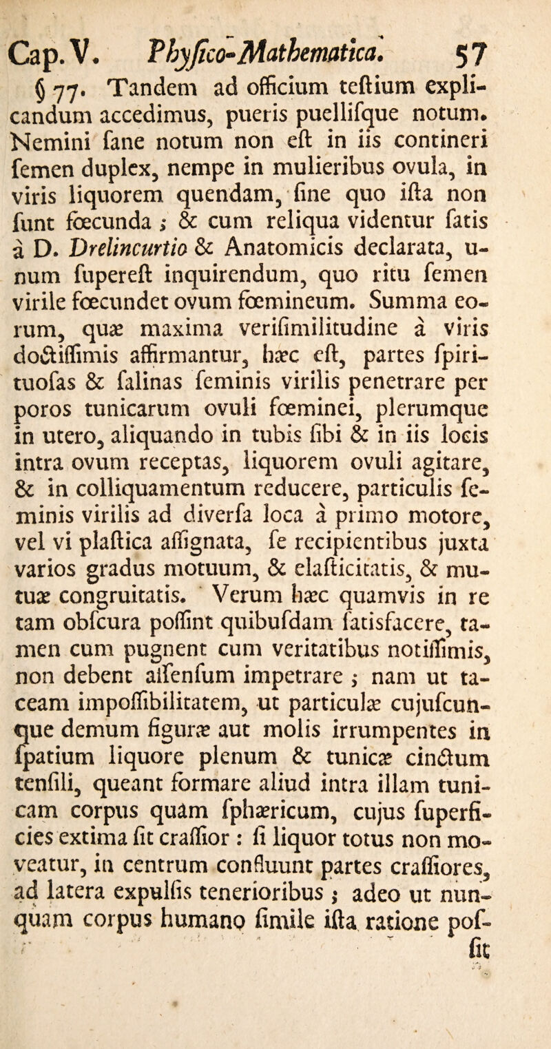 § 77. Tandem ad officium teftium expli¬ candum accedimus, pueris puellifque notum. Nemini fane notum non eft in iis contineri femen duplex, nempe in mulieribus ovula, in viris liquorem quendam, fine quo ifta non funt fbecunda ,* & cum reliqua videntur fatis a D. Drelincurtio & Anatomicis declarata, u- num fupereft inquirendum, quo ritu femen virile foecundet ovum fbemineum. Summa eo¬ rum, quas maxima verifimilitudine a viris do&iffimis affirmantur, ha?c eft, partes fpiri- tuofas & falinas feminis virilis penetrare per poros tunicarum ovuli foeminei, plerumque in utero, aliquando in tubis fibi & in iis locis intra ovum receptas, liquorem ovuli agitare, & in colliquamentum reducere, particulis fe¬ minis virilis ad diverfa loca a primo motore, vel vi plaftica affignata, fe recipientibus juxta varios gradus motuum, & elafticitatis, & mu¬ tus congruitatis. Verum ha?c quamvis in re tam obfcura poffint quibufdam fatisfacere, ta¬ men cum pugnent cum veritatibus notiffimis, non debent alfenfum impetrare ; nam ut ta¬ ceam impoffibilitatem, ut particula cujufcun- que demum figurae aut molis irrumpentes in fpatium liquore plenum & tunica? cimftum tenfili, queant formare aliud intra illam tuni¬ cam corpus quam fphaericum, cujus fuperfi- cies extima fit craffior: fi liquor totus non mo¬ veatur, in centrum confluunt partes craffiores, ad latera expulfis tenerioribus ; adeo ut nun¬ quam corpus humano fimile ifta ratione pof- t