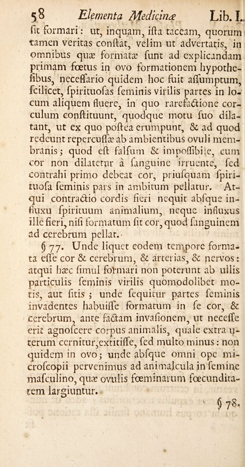 'jL f' ' t fit formari: ut, inquam, ifta taceam, quorum tamen veritas conftat, velim ut advertatis, in omnibus qua? formata? funt ad explicandam primam foetus in ovo formationem hypothe- fibus, neceffario quidem hoc fuit alfumptum, fcilicet, fpirituofas feminis virilis partes in lo¬ cum aliquem fluere, in quo rarefadtione cor¬ culum conftituunt, quodque motu fuo dila¬ tant, ut ex quo poftea erumpunt, & ad quod redeunt reperculfa? ab ambientibus ovuli mem¬ branis i quod eft falfurn & impoflibiie, cum cor non dilatetur a fanguine irruente, fed contrahi primo debeat cor, priufquam fpiri- tuofa feminis pars in ambitum pellatur. At¬ qui contractio cordis fieri nequit abfque in¬ fluxu fpirituum animalium, neque influxus ille fieri, nili formatum fit cor, quod fanguinem ad cerebrum pellar. - () 77. Unde liquet eodem tempore forma¬ ta effe cor & cerebrum, & arterias, & nervos: atqui hxc fimul fotmari non poterunt ab ullis particulis feminis virilis quomodolibet mo¬ tis, aut litis 5 unde fequitur partes feminis invadentes habuilfe formatum in fe cor, & cerebrum, ante faCtam invafionem, ut neceffe erit agnofeere corpus animalis, quale extra u- teruni cernitur,extitilfe, fed multo minus: non quidem in ovo; unde abfque omni ope mi- crofcopii pervenimus ad animalcula in femine mafculino, qua? ovulis foeminarum facundita¬ tem largiuntur. $ 7$ 1