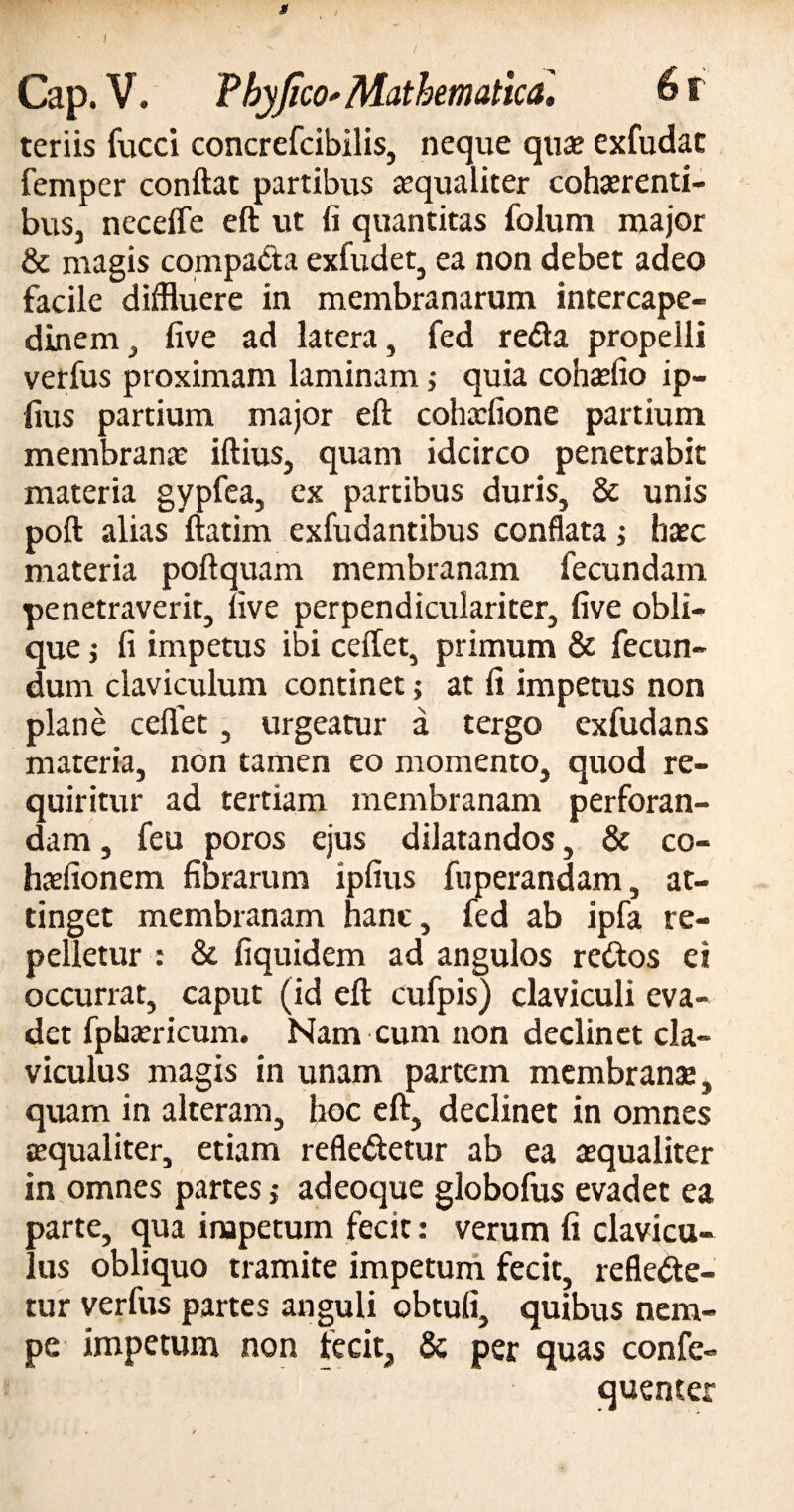 ) / Cap. V. Fbyjico'Mathematica] 6r teriis fucci concrefcibilis, neque qua? exfudac femper conflat partibus aequaliter cohserenti- bus, neceffe eft ut (i quantitas folum major & magis compa&a exfudet, ea non debet adeo facile diffluere in membranarum intercape¬ dinem , five ad latera, fed re<5la propelli verfus proximam laminam; quia cohaefio ip- fius partium major eft cohacfione partium membrana iftius, quam idcirco penetrabit materia gypfea, ex partibus duris, & unis poft alias ftatim exfudantibus conflata; ha?c materia poftquam membranam fecundam penetraverit, live perpendiculariter, five obli¬ que i fi impetus ibi ceftet, primum & fecun¬ dum claviculum continet; at fi impetus non plane cefiet, urgeatur a tergo exfudans materia, non tamen eo momento, quod re¬ quiritur ad tertiam membranam perforan¬ dam , feu poros ejus dilatandos, & co- haefionem fibrarum ipfius fuperandam, at¬ tinget membranam hanc, fed ab ipfa re¬ pelletur : & fiquidem ad angulos reftos ei occurrat, caput (id eft cufpis) claviculi eva¬ det fpbaericum. Nam cum non declinet cla- viculus magis in unam partem membranae, quam in alteram, hoc eft, declinet in omnes aequaliter, etiam refle&etur ab ea aequaliter in omnes partes,- adeoque globofus evadet ea parte, qua inapetum fecit: verum fi clavicu- lus obliquo tramite impetum fecit, refle&e- tur verfus partes anguli obtuli, quibus nem¬ pe impetum non fecit, & per quas confe- quenter