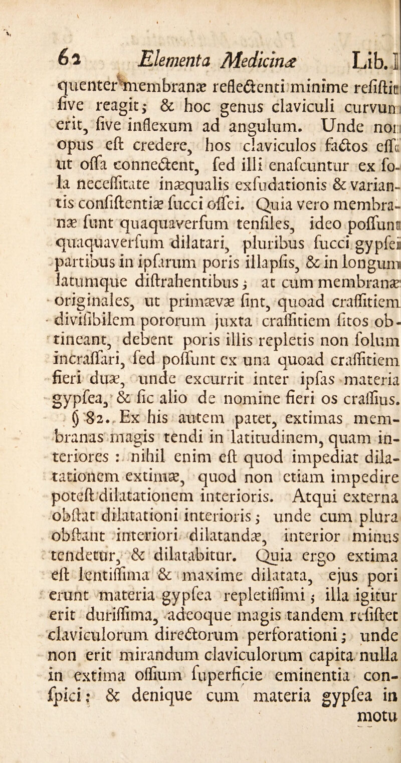 quenter membrana? refledenti minime refiftic five reagiti & hoc genus claviculi curvun erit, five inflexum ad angulum. Unde noi opus eft credere, hos claviculos fados efft tit offa conne&ent, fed illi enafcuntur ex fo- la neceflitate insequalis exfudationis & varian¬ tis confiftentia? fucci oflei. Quia vero membra¬ na funt quaquaverfum tenfiles, ideo pofiuns quaquaverfum dilatari, pluribus fucci gypfeis partibus in ipfarum poris illapfis, & in longum latumque diftrahentibus; at cum membrante originales, ut primteva? fint, quoad craflitiem - divifibilem pororum juxta craflitiem fitos ob¬ tineant, debent poris illis repletis non folum incraflari, fed poliunt ex una quoad craflitiem. fieri duae, unde excurrit inter ipfas materia gypfea, & fic alio de nomine fieri os craifius. §•82.,Ex his autem patet, extimas mem¬ branas magis tendi in latitudinem, quam in¬ teriores : nihil enim eft quod impediat dila¬ tationem extimse, quod non etiam impedire poteft dilatationem interioris. Atqui externa obftat dilatationi interioris; unde cum plura obftant interiori dilatanda?, interior minus tendetur, & dilatabitur. Quia ergo extima eft lentiflima & maxime dilatata, ejus pori erunt materia gypfea repletiflimi $ illa igitur erit duriflima, adeoque magis tandem refiftec claviculorum diredorum perforationi; unde non erit mirandum claviculorum capita nulla in extima oflium fuperficie eminentia con- fpici; & denique cum materia gypfea in motu