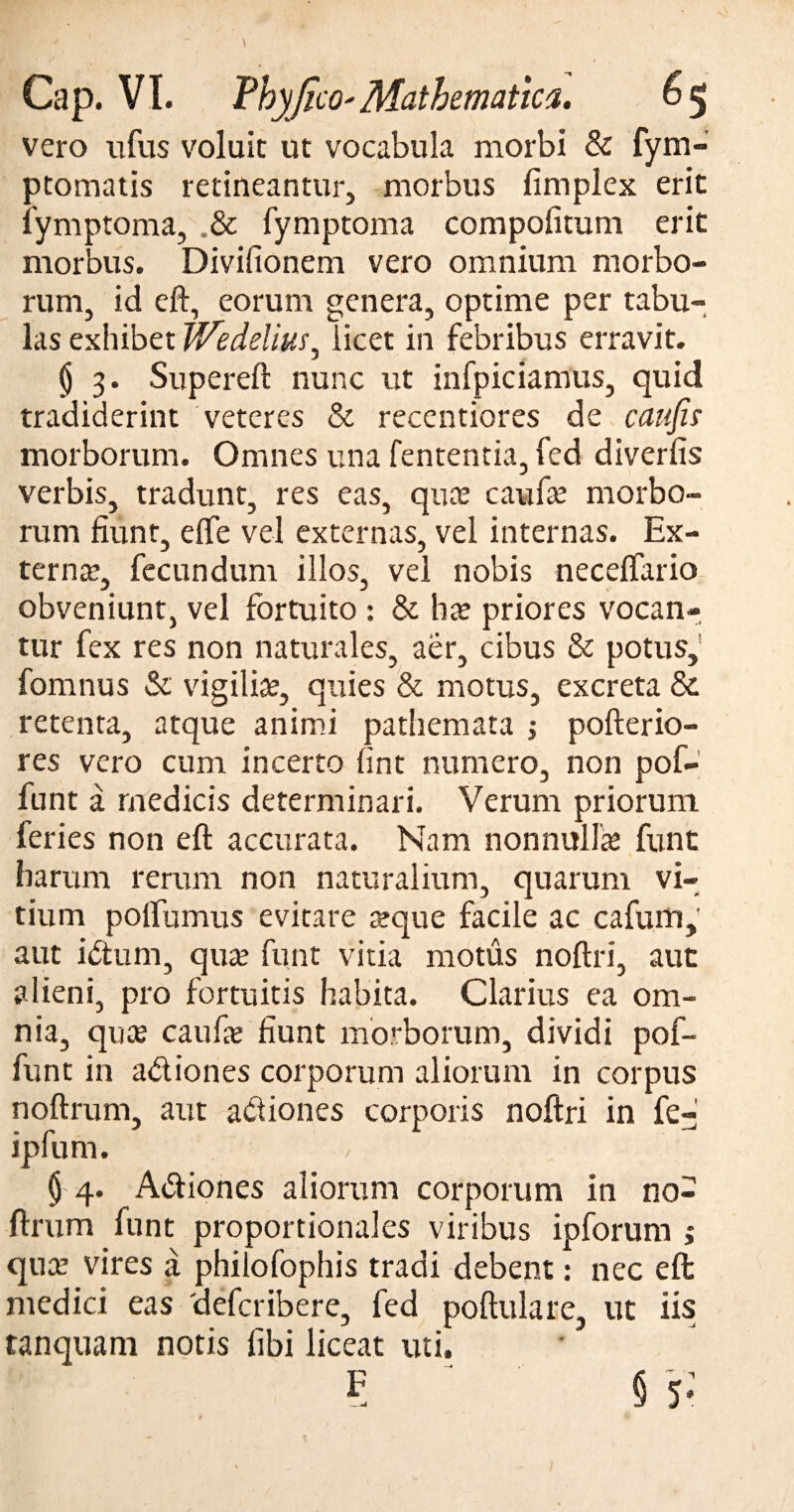 vero ufus voluit ut vocabula morbi & fym- ptomatis retineantur, morbus fimplex erit iymptoma, .& fymptoma compofitum erit morbus. Divifionem vero omnium morbo¬ rum, id eft, eorum genera, optime per tabu¬ las exhibet Wedelius^ licet in febribus erravit. $ 3. Supereft nunc ut infpiciamus, quid tradiderint veteres & recentiores de catifis morborum. Omnes una fententia, fed diverfis verbis, tradunt, res eas, qua: caufte morbo¬ rum fiunt, e fle vel externas, vel internas. Ex¬ terna:, fecundum illos, vel nobis neceflario obveniunt, vel fortuito : & ha? priores vocan¬ tur fex res non naturales, aer, cibus & potus, fomnus & vigilia?, quies & motus, excreta & retenta, atque animi pathemata pofterio- res vero cum incerto fint numero, non pof- funt a medicis determinari. Verum priorum feries non eft accurata. Nam nonnulla: funt harum rerum non naturalium, quarum vi¬ tium poflumus evitare «que facile ac cafum, aut idtum, qua: funt vitia motus noftri, aut alieni, pro fortuitis habita. Clarius ea om¬ nia, qua? caufa? fiunt morborum, dividi pof- funt in a&iones corporum aliorum in corpus noftrum, aut adiones corporis noftri in fe- ipfum. § 4. A&iones aliorum corporum in no¬ ftrum funt proportionales viribus ipforum ; qua? vires a phifofophis tradi debent: nec eft medici eas 'defcribere, fed poftulare, ut iis tanquam notis fibi liceat uti. 5 § 5: