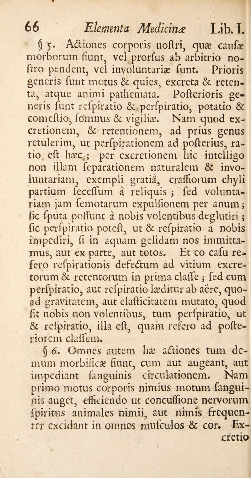 t 66 Elementa Medicina Lib. I. § 5. A&iones corporis noftri, qua? caufa? morborum fiunt, vel prorfus ab arbitrio no- ftro pendent, vel involuntarias funt. Prioris generis funt motus & quies, excreta & reten¬ ta, atque animi pathemata. Pofterioris ge¬ neris funt refpiratio & perfpiratio, potatio & comeftio, fomnus & vigiliae. Nam quod ex- cretionem, & retentionem, ad prius genus retulerim, ut perfpirationem ad pofterius, ra¬ tio eft haec,; per excretionem hic inteliigo non illam feparationem naturalem & invo¬ luntariam, exempli gratia, craffiorum chyli partium feceffum a reliquis ; fed volunta¬ riam jam femotarum expulfionem per anum ; fic fputa polfunt a nobis volentibus deglutiri; fic perfpiratio poteft, ut & refpiratio a nobis impediri, fi in aquam gelidam nos immitta¬ mus, aut ex parte, aut totos. Et eo cafu re¬ fero refpirationis defedum ad vitium excre¬ torum & retentorum in prima clalfe ; fed cum perfpiratio, aut refpiratio laeditur ab aere, quo¬ ad gravitatem, aut elafticitatem mutato, quod fit nobis non volentibus, tum perfpiratio, ut & relpiratio, illa eft, quam refero ad pofte- riorcm clalfem. § 6. Omnes autem hce a&iones tum de¬ mum morbificas fiunt, cum aut augeant, aut impediant fanguinis circulationem. Nam primo motus corporis nimius motum fangui¬ nis auget, efficiendo ut concuffione nervorum fpiritus animales nimii, aut nimis frequen¬ ter excidant in omnes mufculos & cor. Ex- cretio