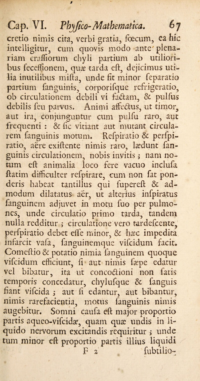 cretio nimis cita, verbi gratia, foecum, ea hic inteiligitur, cum quovis modo ante' plena¬ riam craffiorum chyli partium ab utiliori¬ bus feceffionem, quae tarda eft, dejicimus uti¬ lia inutilibus mifta, unde fit minor feparatio partium fanguinis, corporifque refrigeratio, ob circulationem debili vi fadtam, & pulfus debilis feu parvus. Animi affedftus, ut timor, aut ira, conjunguntur cum pulfu raro, aut frequenti : & fic vitiant aut mutant circula¬ rem fanguinis motum. Refpiratio & perfpi- ratio, aere exiftente nimis raro, laedunt fan¬ guinis circulationem, nobis invitis ; nam no¬ tum eft animalia loco fere vacuo inclufa ftatim difficulter refpirare, cum non fat pon¬ deris habeat tantillus qui fupereft & ad¬ modum dilatatus aer, ut alterius infpiratus fanguinem adjuvet in motu fuo per pulmo¬ nes, unde circulatio primo tarda, tandem nulla redditur j circulatione vero tardefcente, perfpiratio debet effe minor, & haec impedita infarcit vafa, fanguinemque vifcidum facit. Comeftio & potatio nimia fanguinem quoque vifcidum efficiunt, ii aut nimis faepe edatur vel bibatur, ita ut concoclioni non fatis temporis concedatur, chylufque & fanguis fiant vifcida ; aut fi edantur, aut bibantur, nimis rarefacientia, motus fanguinis nimis augebitur. Somni caufa eft major proportio partis aqueo-vifcidac, quam quas undis in li¬ quido nervorum excitandis requiritur > unde tum minor eft proportio partis illius liquidi