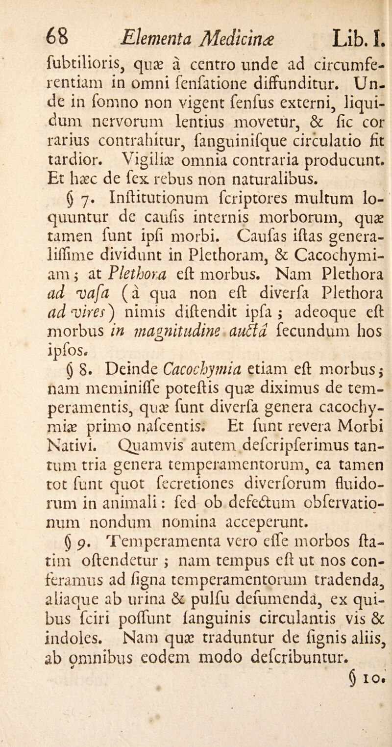 fubtilioris, quas a centro unde ad circumfe¬ rentiam in omni fenfatione diffunditur. Un¬ de in fomno non vigent fenfus externi, liqui¬ dum nervorum lentius movetur, & fic cor rarius contrahitur, fanguinifque circulatio fit tardior. Vigilias omnia contraria producunt. Et haec de fex rebus non naturalibus. § 7. Inftitutionum fcriptores multum lo¬ quuntur de caufis internis morborum, quae tamen funt ipfi morbi. Caufas iftas genera- liffime dividunt in Plethoram, & Cacochymi- am ; at Plethora eft morbus. Nam Plethora ad vafa (a qua non eft diverfa Plethora ad-vires ) nimis diftendit ipfa ; adeoque eft morbus in jnagnitudine and a fecundum hos ipfos. § 8. Deinde Cacochymia etiam eft morbus $ nam meminiffe poteftis qux diximus de tem¬ peramentis, quas funt diverfa genera cacochy- miae primo nafcentis. Et funt revera Morbi Nativi. Quamvis autem defcripferimus tan¬ tum tria genera temperamentorum, ea tamen tot funt quot fecretiones diverforum fluido¬ rum in animali: fed ob defedtunr obfervatio- num nondum nomina acceperunt. (j 9. Temperamenta vero ciTe morbos fta- tim oftendetur ; nam tempus eft ut nos con¬ feramus ad figna temperamentorum tradenda, aliaque ab urina & pulfu defumenda, ex qui¬ bus fciri polfunt fanguinis circulantis vis & indoles. Nam quas traduntur de lignis aliis, ab omnibus eodem modo defcribuntur. d