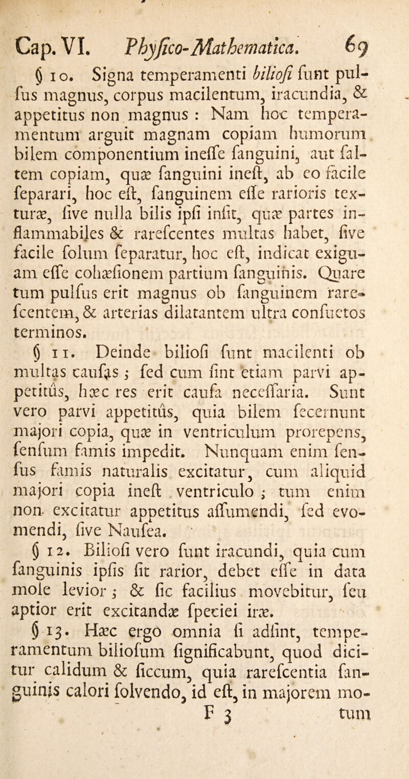 (jio. Signa temperamenti biliofi funt pul¬ lus magnus, corpus macilentum, iracundia, & appetitus non magnus : Nam hoc tempera¬ mentum arguit magnam copiam humorum bilem componentium inelfe fanguini, aut fal- tem copiam, qute fanguini ineft, ab eo facile feparari, hoc eft, fanguinem elle rarioris tex¬ tu r te, live nulla bilis ipli iniit, qua’ partes in- flammabiles & rarefcentes multas habet, live facile folum feparatur, hoc eft, indicat exigu¬ am elfe cohtefionem partium fanguinis. Quare tum pulfus erit magnus ob fanguinem rare» fcentem, & arterias dilatantem ultra confuctos terminos. | ii. Deinde biliofi funt macilenti ob multas c au fas ; fed cum fint etiam parvi ap¬ petitus, hcec res erit caufa necelfaria. Sunt vero parvi appetitus, quia bilem fecernunt majori copia, qute in ventriculum prorepens, fenfum famis impedit. Nunquam enim fen- fus famis naturalis excitatur, cum aliquid majori copia ineft ventriculo ; tum enim non- excitatur appetitus a (Tumendi, fed evo¬ mendi, five Naufea. (j 12. Biliofi vero funt iracundi, quia cum ianguinis ipfis fit rarior, debet elfe in data mole levior & fic facilius movebitur, feu aptior erit excitandas fpeciei irx. § 13. Haec ergo omnia li adfint, tempe¬ ramentum biliofum lignificabunt, quod dici¬ tur calidum & ficcum, quia rarefcentia fan¬ guinis calori folvendo, id eft, in majorem mo-