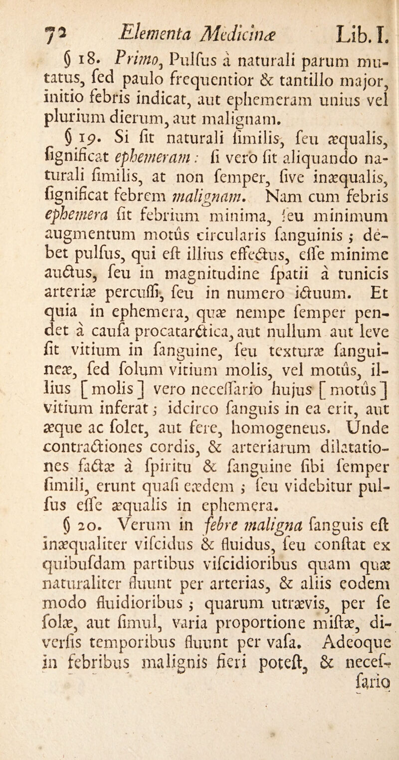 § 18. Pt *imo3 Pulfus d naturali parum mu- tatus, fed paulo frequentior & tantillo major, initio febris indicat, aut ephemeram unius vel plurium dierum, aut malignam. § 19. Si fit naturali fimi lis, feu aequalis, fignificat ephemeram: fi vero fit aliquando na¬ turali fimilis, at non femper, five inaequalis, fignificat febrem malignam. Nam cum febris ephemera fit febrium minima, 'eu minimum augmentum motus circularis (anguinis ; de¬ bet pulfus, qui eft illius effedus, elfe minime audus, feu in magnitudine fpatii a tunicis arteria percudi-, feu in numero iduum. Et quia in ephemera, quas nempe femper pen¬ det a caufa procatardica, aut nullum aut leve fit vitium in fanguine, feu texturas fangui- neae, fed folum vitium molis, vel motus, il¬ lius [ molis ] vero necefiario hujus [ motus ] vitium inferat; idcirco fanguis in ea erit, aut aeque ac folet, aut fere, homogeneus. Unde contradiones cordis, & arteriarum dilatatio¬ nes fadae a fpiritu & fanguine fibi femper fimili, erunt quali easdem ,• feu videbitur pul¬ fus elfe aequalis in ephemera. $ 20. Verum in febre maligna fanguis eft inaequaliter vifeidus & fluidus, feu confiat ex quibufdam partibus vifeidioribus quam quas naturaliter fluunt per arterias, & aliis eodem modo fluidioribus j quarum utraevis, per fe folas, aut fimul, varia proportione miftas, di- verfis temporibus fluunt per vafa. Adeoque in febribus malignis fieri poteft, & necef- I