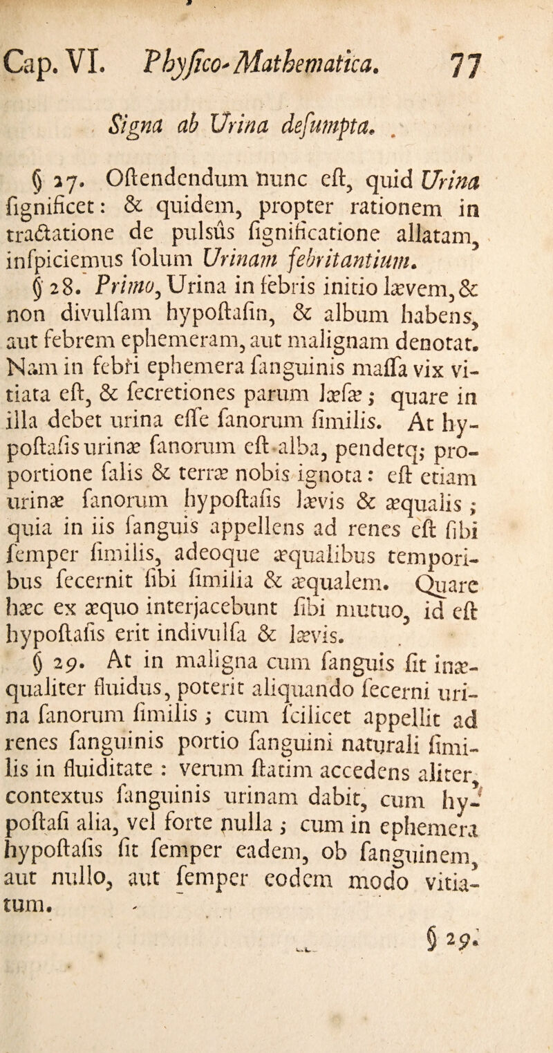 Signa ab Urina defumpta. (j 37. Oftendcndum Hunc eft, quid Urina fignificet: & quidem, propter rationem in tractatione de pulsus fignificatione allatam infpiciemus lolum Urinam febrit antium. § 28. Primo, Urina in febris initio laevem,& non divulfam hypoftafin, & album habens, aut febrem ephemeram, aut malignam denotat. Nam in febii ephemera fanguinis maffa vix vi¬ tiata eft, & fecretiones parum Jcefae ,* quare in illa debet urina e fle fanorum fimilis. At hy¬ poftafis urinae fanorum eft alba, pendetq,- pro¬ portione falis & terrae nobis ignota: eft etiam urinae fanorum hypoftafis laevis & aequalis ; quia in iis fanguis appellens ad renes eft fibi femper fimilis, adeoque aequalibus tempori¬ bus fecernit fibi fimifia & aequalem. Quare haec ex aequo interjacebunt fibi mutuo, id eft hypoftafis erit indivulfa & laevis. (j 29. At in maligna cum fanguis fit inae¬ qualiter fluidus, poterit aliquando fecerni uri¬ na fanorum fimilis; cum fcilicet appellit ad renes fanguinis portio fanguini naturali fimi¬ lis in fluiditate : verum ftatim accedens aliter contextus fanguinis urinam dabit, cum hy- poftafi alia, vel forte pulla ,• cum in ephemera hypoftafis fit femper eadem, ob fanguinem aut nullo, aut femper eodem modo vitia-