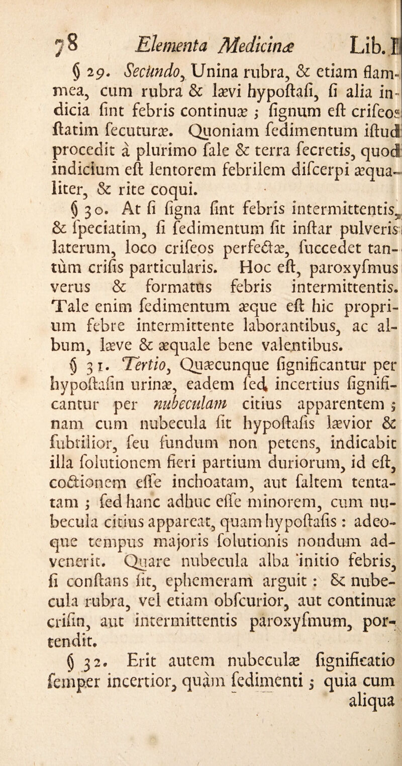 § 29. SecUndo, Unina rubra, & etiam flam¬ mea, cum rubra & laevi hypoftafi, fi alia in¬ dicia fint febris continua? fignum eft crifeo? ftatim fecuturae. Quoniam fedimentum iftud procedit a plurimo fale & terra fecretis, quod indicium eft lentorem febrilem difeerpi aequa¬ liter, & rite coqui. § 30. At fi figna fint febris intermittentis. & fpeciatim, fi fedimentum fit inftar pulveris laterum, loco crifeos perfe&a?, fuccedet tan¬ tum crifis particularis. Hoc eft, paroxyfmus verus & formatus febris intermittentis. Tale enim fedimentum asque eft hic propri¬ um febre intermittente laborantibus, ac al¬ bum, lasve & aequale bene valentibus. § 31. Tertio, Quacunque fignificantur per hypoftafin urinas, eadem led* incertius fignifi¬ cantur per nubeculam citius apparentem j nam cum nubecula fit hypoftalis laevior & fabrilior, feu fundum non petens, indicabit illa folutionem fieri partium duriorum, id eft, codtionem effe inchoatam, aut faltem tenta- tam ; fed hanc adhuc effe minorem, cum nu¬ becula citius appareat, quam hypoftalis : adeo- que tempus majoris folutionis nondum ad¬ venerit. Quare nubecula alba initio febris, fi conftans lit, ephemeram arguit: Sc nube¬ cula rubra, vel etiam obfcurior, aut continute crifin, aut intermittentis paroxyfmum, por¬ tendit. § 32. Erit autem nubeculae fignificatio femp.er incertior, quam fedimenti •, quia cum aliqua