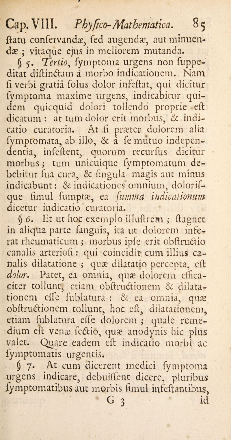 w Cap. VIII. Thyfico-Mathematica. flatu confervandae, fed augendae, aut minuen¬ dae ; vitaque ejus in meliorem mutanda. § 5-. Tertio, fymptoma urgens non fuppe- ditat diftindlam a morbo indicationem. Nam fi verbi gratia folus dolor infeftat, qui dicitur fymptoma maxime urgens, indicabitur qui¬ dem quicquid dolori tollendo proprie eft dicatum : at tum dolor erit morbus, & indi¬ catio curatoria. At fi praeter dolorem alia fymptomata, ab illo, & a fe mutuo indepen- dentia, in fellent, quorum recurfus dicitur morbus; tum unicuique fymptomatum de¬ bebitur fua cura, & lingula magis aut minus indicabunt: & indicationes omnium, doiorif- que fimul fumpts, ea {wmna indicationum dicetur indicatio curatoria. § 6. Et ut hoc exemplo illuftrem ; flagnet in aliqua parte (anguis, ita ut dolorem infe¬ rat rheumaticum ; morbus ipfe erit obftrudtio canalis arteriofi: qui coincidit cum illius ca¬ nalis dilatatione ; qua? dilatatio percepta, eft dolor. Patet, ea omnia, qua? dolorem effica¬ citer tollunt, etiam obftrudtionem & dilata¬ tionem elfe Inhiatura': & ea omnia, qua; obllrudlionem tollunt, hoc eft, dilatationem, etiam fublatura efle dolorem ; quale reme¬ dium eft vena; ledi io, quae anodynis hic plus valet. Quare eadem eft indicatio morbi ac fymptomatis urgentis. $ 7. At cum dicerent medici fymptoma urgens indicare, debuiflent dicere, pluribus (ymptomatibus aut morbis fimul infeftantibus,