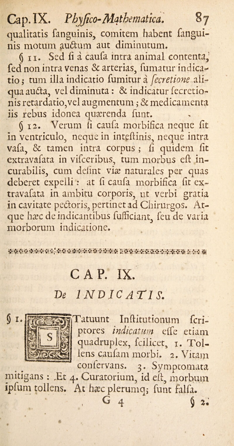 qualitatis fanguinis, comitem habent fangui- nis motum auftum aut diminutum. § 11. Sed fi a caufa intra animal contenta, fed non intra venas & arterias, fumatur indica¬ tio ; tum illa indicatio fumitur a fecretione ali¬ qua audta, vel diminuta: & indicatur fecretio- nis retardatio,vel augmentum; & medicamenta iis rebus idonea querenda funt. §12. Verum 11 caufa morbifica neque fit in ventriculo, neque in inteftinis, neque intra vafa, & tamen intra corpus ; fi quidem fit extravafata in vifceribus, tum morbus eft in¬ curabilis, cum delint vise naturales per quas deberet expelli: at fi caufa morbifica fit ex- travafata in ambitu corporis, ut verbi gratia in cavitate pectoris, pertinet ad Chirurgos. At¬ que ha?c de indicantibus fufficiant, feu de varia morborum indicatione. A 'A AA .v A 'A 'A 'A ! A A A 'A ij. Vi A 'A Vi 'A A A A A A 'A A A A A A A A Vi A A A V Vi GAP. IX. De INDICATIS\ jTatuunt Inftitutionum fcri- ptores indicatum elfe etiam quadruplex, fcilicet, x. Tol¬ lens caufam morbi. 2. Vitam conlervans. 3. Symptomata mitigans : ,Et 4. Curatorium, id eit, morbum ipfum tollens. At h;ec plerumq; funt falfa. G 4 § z» 1