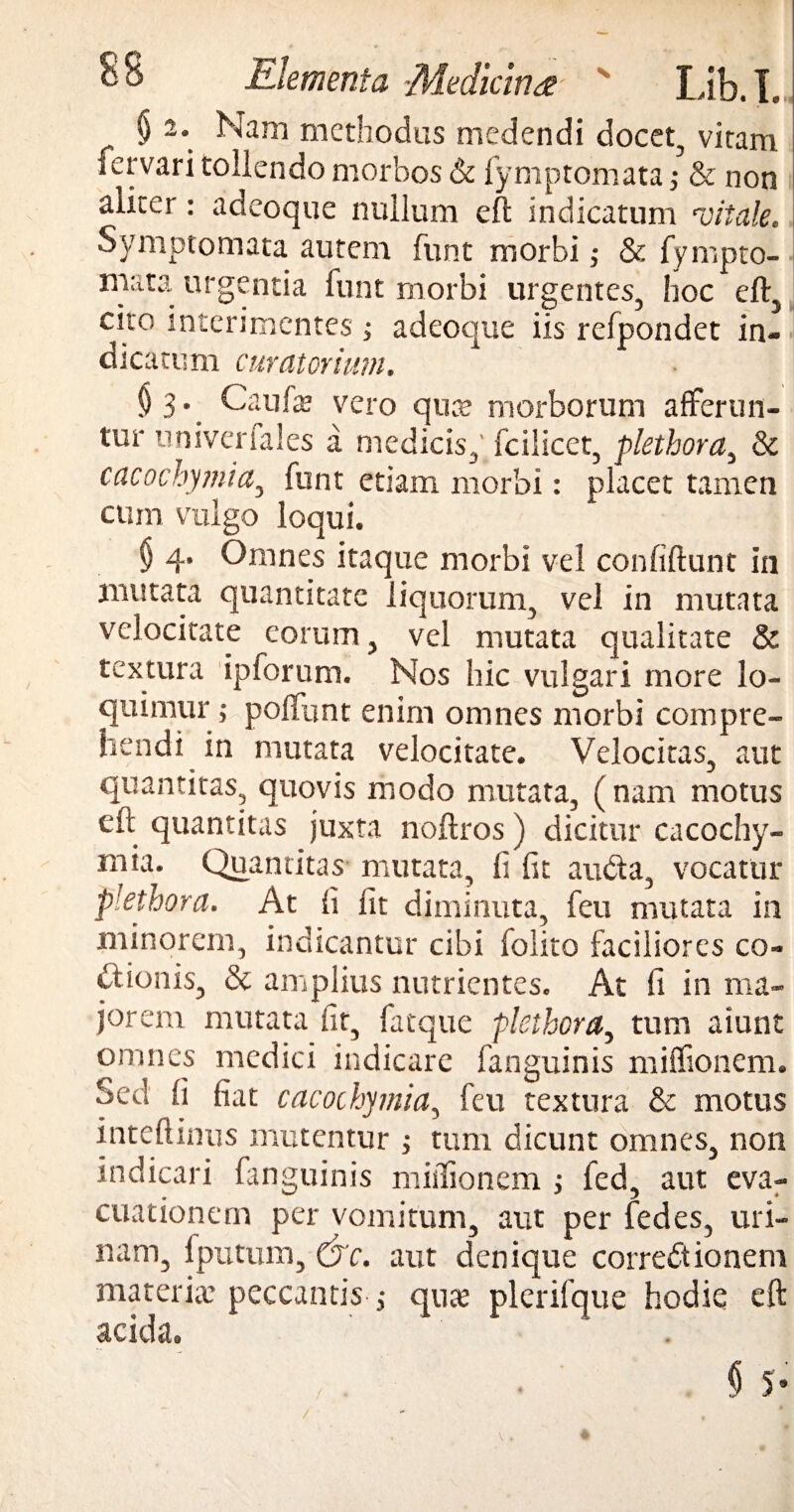 § 2. Nam methodus medendi docet, vitam fervari tollendo morbos & fymptomata; & non aliter: adeoque nullum eft indicatum rvitale. Symptomata autem funt morbi j & fympto- mata, urgentia funt morbi urgentes, hoc eft, cito interimentes ; adeoque iis refpondet in¬ dicatum curatorium. § 3q Caufe vero qua morborum afferun¬ tur univeriales a medicis,'fcilicet, plethora, & cacochymia, funt etiam morbi: placet tamen cum vulgo loqui. § 4. Omnes itaque morbi vel confidunt in mutata quantitate liquorum, vel in mutata velocitate eorum, vel mutata qualitate & textura ipforum. Nos hic vulgari more lo¬ quimur ; polfunt enim omnes morbi compre¬ hendi in mutata velocitate. Velocitas, aut quantitas, quovis modo mutata, (nam motus eit quantitas juxta noftros) dicitur cacochy¬ mia. Quantitas mutata, fi fit aucta, vocatur plethora. At fi fit diminuta, feu mutata in minorem, indicantur cibi folito faciliores co- dtionis, & amplius nutrientes. At fi in ma¬ jorem mutata fit, fatque plethora, tum aiunt omnes medici indicare fanguinis miffionem. Sed (j fiat cacochymia, feu textura & motus inteftinus mutentur ; tum dicunt omnes, non indicari fanguinis miifionem ; fed, aut eva¬ cuationem per vomitum, aut per fedes, uri¬ nam, fputum, &c. aut denique corredtionem materia’ peccantis > qua plerifque hodie eft acida. § 5’ /