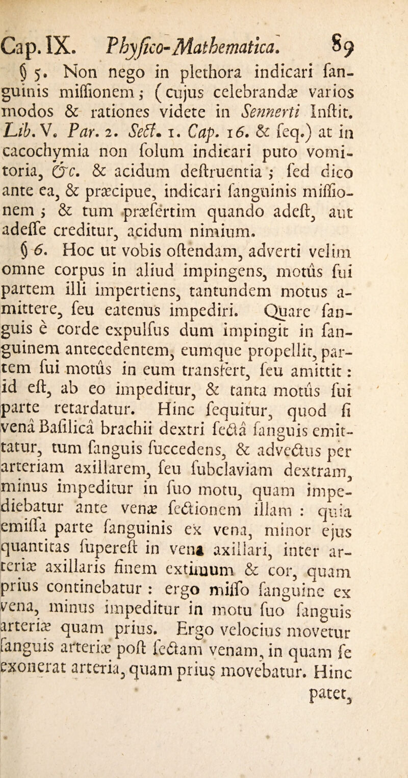 § 5. Non nego in plethora indicari fan- guinis miffionemj (cujus celebranda? varios modos & rationes videte in Sennerti Indit. Lib. V. Par. 2. Seff. 1. Cap. 16. & feq.) at in cacochymia non folum indicari puto vomi¬ toria, O'c. & acidum definientia ,• fed dico ante ea, & praecipue, indicari (anguinis miflio- nem ; & tum praefertim quando adeft, aut adeffe creditur, acidum nimium. § 6. Hoc ut vobis o flendam, adverti velim omne corpus in aliud impingens, motus fui partem illi impertiens, tantundem motus a- mittere, feu eatenus impediri. Quare fan- guis e corde expulfus dum impingit in fan- guinem antecedentem, eumque propellit, par¬ tem fui motus in eum transfert, leu amittit: id eft, ab eo impeditur, & tanta motus fui parte retardatur. Hinc fequitur, quod fi vena Baiilica brachii dextri fed a fan guis emit¬ tatur, tum fanguis fuccedens, & advedus per arteriam axillarem, feu fubclaviam dextram, minus impeditur in fuo motu, quam impe¬ diebatur ante verne fedionem illam : quia emifla parte fanguinis ex vena, minor ejus quantitas lupereft in vena axillari, inter ar¬ teria; axillaris finem extimum & cor, quam prius continebatur : ergo milfo fanguine ex vena, minus impeditur in motu fuo*’ fanguis arteria’ quam prius. Ergo velocius movetur fanguis arteria? pofl ledana venam, in quam fe exonerat arteria, quam prius movebatur. Hinc patet.