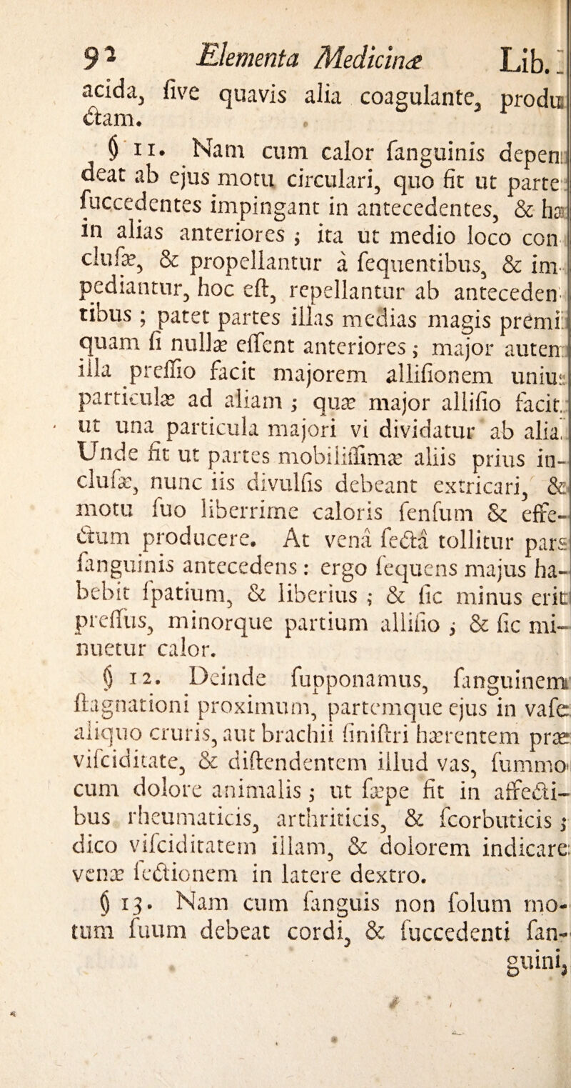 acida^ five quavis alia coagulante, prodis citam. $ ii. Nam cum calor fanguinis depeti: deat ab ejus motu circulari, quo fit ut parte fuccedentes impingant in antecedentes, & ha- in alias anteriores ; ita ut medio loco con clufe, & propellantur a fcquentibus, & im¬ pediantur, hoc eft, repellantur ab anteceden¬ tibus ; patet partes illas medias magis premi: quam fi nulla; edent anteriores ,• major auten illa prelfio facit majorem allifionem unius: particula; ad aliam ; qute major allifio facit, ut una particula majori vi dividatur ab alia Unde fit ut partes mobiliilimte aliis prius in- clufe, nunc iis divulfis debeant extricari, & motu fuo liberrime caloris fenfum & effe¬ ctum producere. At vena fecla tollitur pars fanguinis antecedens : ergo fequens majus ha¬ bebit fpatium, & liberius & lic minus erita prefius, minorque partium allifio ; & fic mi¬ nuetur calor. § 12. Deinde fupponamus, fmguinem ftagnationi proximum, partemque ejus in vafe. aliquo cruris, aut brachii finiftri hterentem prce vilciditate, & diftendentem illud vas, fummo»i cum dolore animalis; ut fepe fit in affe&i- bus rheumaticis, arthriticis, & fcorbuticis ,♦ dico vifciditatem illam, & dolorem indicare, vente le&ionem in latere dextro. § 13. Nam cum languis non folum mo¬ tum fuum debeat cordi, & fuccedenti fan- - ‘ guinij t i