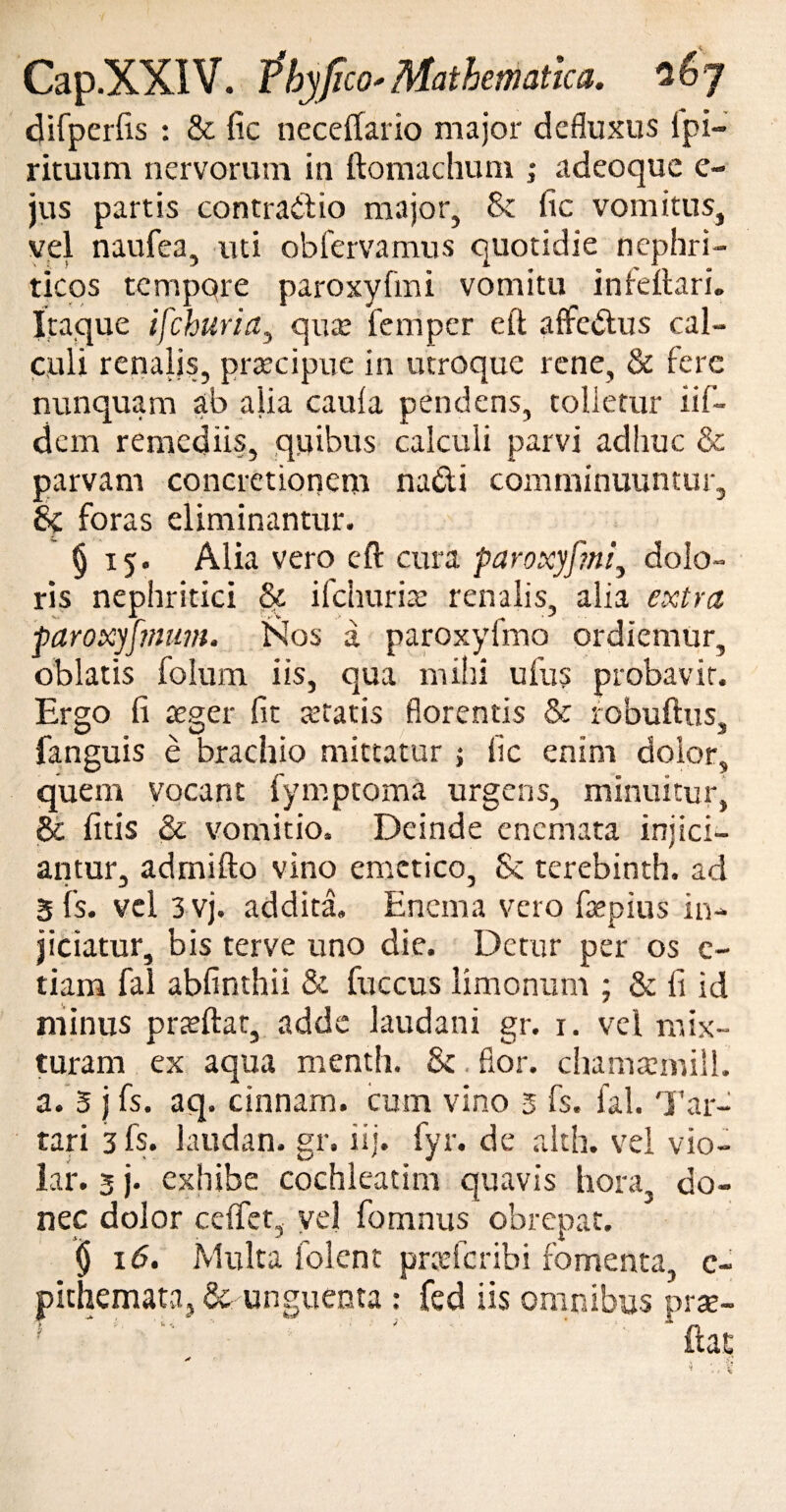 difperfis : & fic neceffario major defluxus ipi- rituum nervorum in ftomachum ,* adeoque e- jus partis contrailio major, & fic vomitus, vel naufea, uti obfervamus quotidie nephri¬ ticos tempqre paroxyfmi vomitu infeftari. Itaque ifchuria, quse femper eft affedtus cal¬ culi renalis, prtecipue in utroque rene, & fere nunquam ab alia caufa pendens, tolletur iifi¬ dem remediis, quibus calculi parvi adhuc & parvam concretionem nadi comminuuntur, & foras eliminantur. § 15. Alia vero eft cura paroxyf?ni3 dolo¬ ris nephritici ifchuria: renalis, alia extra paroxyfmum. Nos a paroxyfmo ordiemur, oblatis folum iis, qua milii ufus probavit. Ergo fi teget* fit atratis florentis & robuftus, fanguis e brachio mittatur ; fic enim dolor, quem vocant fymptoma urgens, minuitur, & fitis & vomitio. Deinde enemata injici¬ antur, admifto vino emetico, & terebinth. ad 5 is. vel 3 vj. addita. Enem a vero ftepius in¬ jiciatur, bis terve uno die. Detur per os e- tiam fal abfinthii & fuccus limonum ; & fi id minus prteftat, adde laudani gr. i. vel mix¬ turam ex aqua menth. & flor, chamsemill. a. 3 j fs. aq. cinnam. cum vino 5 fs. fal. Tar- tari 3 fs. laudan. gr. iij. fyr. de akh. vel vio- lar. 3 j. exhibe cochleatim quavis hora, do¬ nec dolor ccfifet, vel fomnus obrepat. i fomenta, e- omnibus pr«e- | 16. Multa 1 olent pndcril pithemata, & unguenta : fed iis