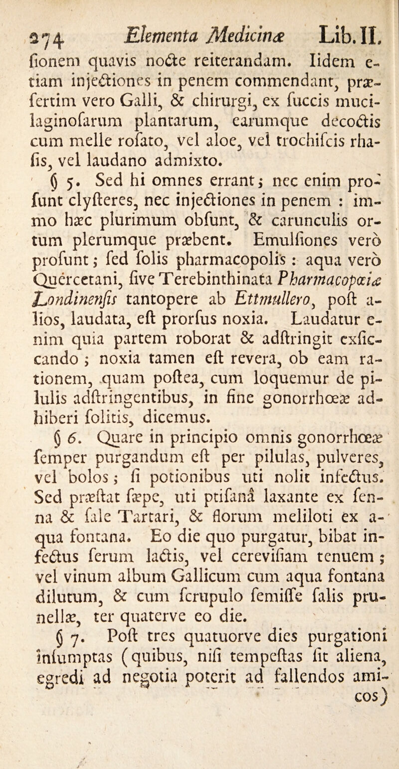 fionem quavis node reiterandam. Iidem e- tiam injediones in penem commendant, prtc- fertim vero Galli, & chirurgi, ex fuccis muci- laginofarum plantarum, earumque decodis cum meile rofato, vel aloe, vel trochileis rha- lis, vel laudano admixto. 1 §5. Sed hi omnes erranti nec enim pro- funt clyfteres, nec injediones in penem : im- mo hate plurimum obfunt, & carunculis or¬ tum plerumque praebent. Emulliones vero profunt; fed folis pharmacopolis : aqua vero Quercetani, live Terebinthinata Pharmacopocia Eondinenfis tantopere ab Ettmullero, poft a- lios, laudata, eft prorfus noxia. Laudatur e- nim quia partem roborat & adftringit exfie- cando ; noxia tamen eft revera, ob eam ra¬ tionem, quam poftea, cum loquemur de pi¬ lulis adftringentibus, in fine gonorrhoea ad¬ hiberi folitis, dicemus. § 6. Quare in principio omnis gonorrhoeae femper purgandum eft per pilulas, pulveres, vel bolos; ii potionibus uti nolit infedus. Sed prceftat fepe, uti ptifana laxante ex fen- na & fale Tartari, & florum meliloti ex a- qua fontana. Eo die quo purgatur, bibat in¬ fedus ferum ladis, vel cerevifiam tenuem ; vel vinum album Gallicum cum aqua fontana dilutum, & cum fcrupulo femiffe falis pru- nella:, ter quaterve eo die. (j 7. Poft tres quatuorve dies purgationi Iniumptas (quibus, nifi tempeftas lit aliena, egredi ad negotia poterit ad fallendos ami- : ‘ ~ cos) •/ ,s