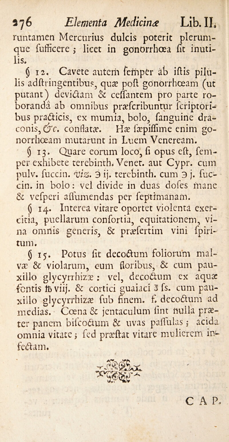 runtamen Mercurius dulcis poterit plerum¬ que fiifficere j licet in gonorrhoea fit inuti¬ lis. § 12. Cavete auterh ferhpCr ab iftis pilu¬ lis adftringentibu?, qua; poft gonorrhoeam (ut putant) devidam & cefiantem pro parte ro¬ boranda ab omnibus praefcribuntur fcriptori- bus pradticis, ex mumia, bolo, fanguine dra¬ conis, &c. conflata. Hse ficpiffime enim go- norrhoeam mutarunt in Luem Veneream. § 13. Quare eorum loco, fi opus eft, fem- per exhibete terebinth. Venet. aut Cypr. cum pulv. fuccin. n)iz. 3 ij. terebinth. cum 3 j. fuc- cin. in bolo: vel divide in duas dofes mane & vefpcri affumendas per feptimanam. $ 14. Interea vitare oportet violenta exer¬ citia, puellarum confortia, equitationem, vi¬ na omnis generis, & praefertim vini fpiri* tum. $ 15. Potus fit decodum foliorum mal¬ va? & violarum, eum floribus, & cum pau¬ xillo glycyrrhiza? : vel, decodum ex aqua: fontis fcviij. & cortici guaiaci 3 fs. cum pau¬ xillo glycyrrhiz^ fub finem, fi decodum ad medias. Coena & jentaculum fint nulla prae¬ ter panem bifeodum & uvas pallulas; acida omnia vitate ; fed praeftat vitare mulierem in- fedam. 4f. C A P<