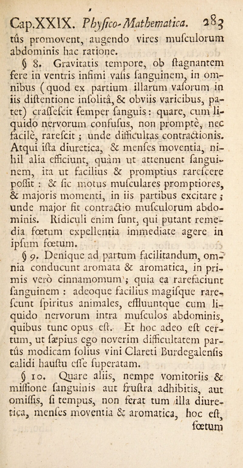 tus promovent, augendo vires mufculorum abdominis hac ratione. * J < « • * •* ■■ ■ 1 § 8. Gravitatis tempore, ob ftagnantem fere in ventris infimi vafis fanguinem, in om¬ nibus (quod ex partium illarum vaforum in iis diftentione infolita, & obviis varicibus, pa¬ tet) craffefcit femper fanguis : quare, cum li¬ quido nervorum confufus, non prompte, nec facile, rarefcit; unde difficultas contradi ion is. Atqui ifta diuretica, & menfes moventia, ni¬ hil alia efficiunt, quam ut attenuent fangui¬ nem, ita ut facilius & promptius rarefcere poffit : & fic motus mulculares promptiores, & majoris momenti, in iis partibus excitare ; unde major fit contradtio mufculorum abdo¬ minis. Ridiculi enim funt3 qui putant reme¬ dia fetum expellentia immediate agere in ipfum fetum. § 9. Denique ad partum facilitandum, om¬ nia conducunt aromata & aromatica, in pri¬ mis vero cinnamomum'; quia ea rarefaciunt fanguinem : adeoque facilius magifque rare- fcunt fpiritus animales, effluuntque cum li¬ quido nervorum intra mufculos abdominis, quibus tunc opus eff. Et hoc adeo eft cer¬ tum, ut faepius ego noverim difficultatem par¬ tus modicam folius vini Clareti Burdegalenfis calidi hauftu dfe fuperatam. §10. Quare aliis, nempe vomitoriis & miffione fanguinis aut ffuftra adhibitis, aut omiffis, fi tempus, non ferat tum /illa diure¬ tica, menfes moventia & aromatica, hoc eft, fetum