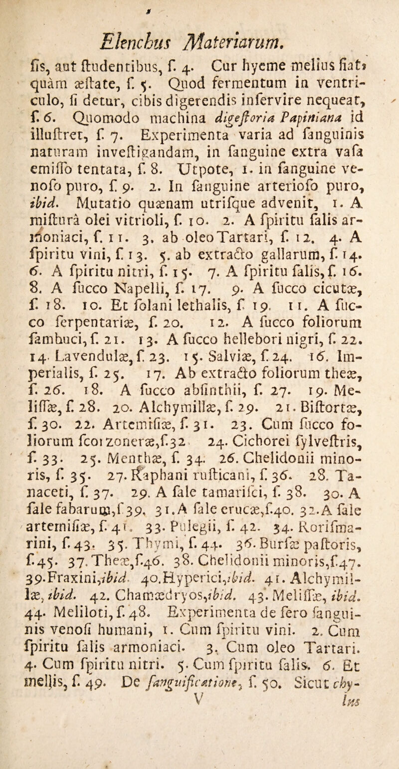 fis, aut {ludentibus, fi 4. Cur hycme melius fiat* quam teilate, fi 5. Quod fermentum in ventri¬ culo, fi detur, cibis digerendis infervire nequeat, fi 6. Quomodo machina digeftoria Papiniana id illuftret, fi 7. Experimenta varia ad fanguinis naturam inveftigandam, in fanguine extra vafa emifio tentata, fi 8. Utpote, 1. in fanguine ve- nofio puro, fi 9. 2. In fanguine arteriofo puro, ibid. Mutatio qutenam utrifique advenit, 1. A raiftura olei vitrioli, fi 10. 2. A fpiritu falis ar- iboniaci, f. 11. 3, ab oleo Tartari, fi 12. 4. A fpiritu vini, fi 13. 5. ab extra&o gallarum, fi 14. 6. A fpiritu nitri, fi 15. 7. A fpiritu falis, fi 16. 8. A fucco Napelii, fi 17. 9. A fucco cicutce, fi 18. io. Et folani lethalis, fi 19, ti. A fuc¬ co ferpentarite, fi 20. 12. A fucco foliorum famhuci, fi 21. 13. A fucco hellebori nigri, fi 22. 14 Lavendulte, fi 23. 1 5. Salviae, fi 24. 16. Im¬ perialis, fi 25. 17. Ab extradlo foliorum the;e, f. 26. 18. A fucco abfinthii, fi 27. 19. Me~ liffie, fi 28. 20. Alchyrnillte, fi 29. 21. Biftortte, £30. 22. Artcmifice, fi 31. 23. Cum fucco fo¬ liorum fcoiZonerre,f.32, 24. Cichorei fylveftris, fi 33. 25. Menthae, f. 34. 26. Chelidonii mino¬ ris, fi 35. 27. Kaphani rufticani, fi 36. 28. Ta- naceti, fi 37. 29. A fale tamarifci, f. 38. 30. A fale fabarum,1'39, 31. A fale erucae,f.40. 32.A fale artemifite, f. 41. 33. Pulegii, fi 42. 34. RoriiTna- rini, f.43. 35. Thymi, fi 44. 36. Burfs palloris, fi45- 37. ThesqfQd. 38. Chelidonii minoris,{147. 39.Fraxini,ib/b. 40.Hyperici,RM. 41. Alchymii- lx. tbid. 42. Chamtedryos,?Rbfi 43*. Melilfie, ibid. 44. Meliloti, fi 48. Experimenta de fero .fangui¬ nis venofi humani, 1. Cum fpiritu vini. 2. Cum fpiritu falis armoniaci. 3. Cum oleo Tartari. 4. Cum fpiritu nitri. 5. Cum fpiritu falis.. 6. Et me!jis, fi 49, De fangitificatione^ fi 50. Sicili chy-