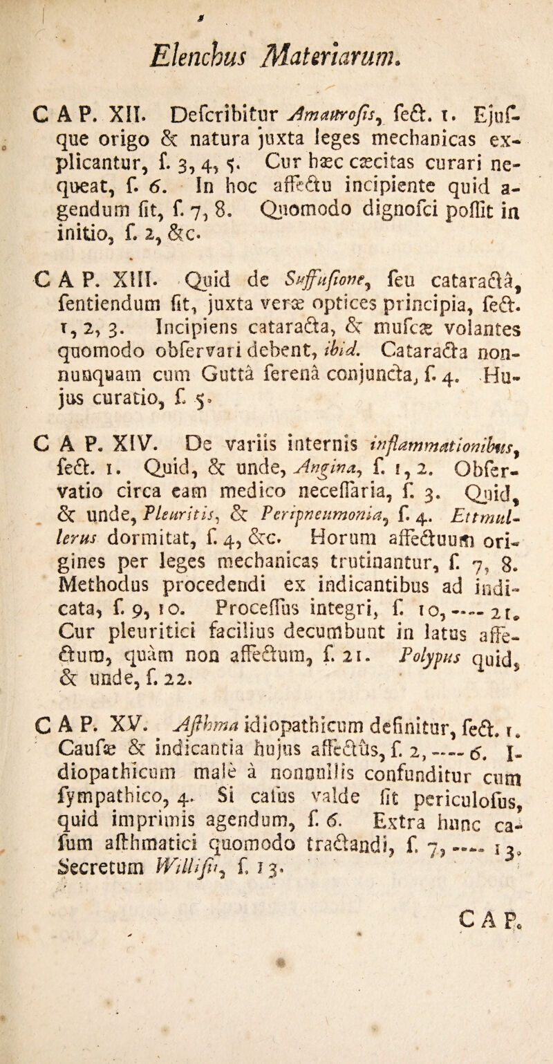 M Elenchus Materiarum. C A P. XII. Defcribitur sJitumroJis, fe&. t. Eju£. que origo & natura juxta leges mechanicas ex¬ plicantur, f. 3, 4, Cur haec caecitas curari ne¬ queat, f. 6. In hoc aifedu incipiente quid a- gendum fit, f. 7, 8. Quomodo dignofci poffit in initio, f. 2, &c- % C A P. XIII. Quid de Suffuflone, feu catarada, fentiendum fit, juxta verae optices principia, feft. 1,2,3. Incipiens cataradta, & mufcae volantes quomodo obfervari debent, ibid. Catarada non¬ nusquam cum Gutta ferena conjuncta,, f. 4. Hu¬ jus curatio, £ 5» GAP. XIV. De variis internis inflammationibus, fed. 1. Quid, & unde, Angina, f. i, 2. Obfer- vatio circa eam medico necefiaria, f. 3. Qjfid, unde, Pleuritis, & Peripneumonia, f. 4. Ettrmtl- lerus dormitat, f. 4, &c. Horum affeduusi ori¬ gines per leges mechanicas trutinantur, f. 7, g. Methodus procedendi ex indicantibus ad indi¬ cata, £9,10. Procefius integri, £ 10, — 2t. Cur pleuritici facilius decumbunt in latus affe- ftum, quam non afFedutn, £21. Polypus quid, & unde, £ 22. ' C A P. XV. Afthma idiopathicum definitur, fed. r. Caufa; & indicantia hujus affcdils, £ 2, — 5. I- diopathicum male a nonnullis confunditur cum fympathico, 4. Si catus valde fit periculofus quid imprimis agendum, £ 6. Extra hunc ca- fum afthmatici quomodo tradaadi, f. 7,—— i,s Secretum WilUJh, £13. t C A P. w