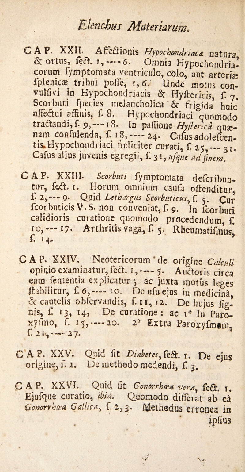 GAP. XXII- Affectionis Hypochondriaca natura & ortiu, feift. Omnia Hypochondria* eorum fymptomata ventriculo, colo, aut arteris fplenics tribui poffe, Unde motus con- vulfivi in Hypochondriacis & Hyftericis, f. 7. Scorbuti fpecies melancholica '& frigida* huic affeftui affinis, f. 8. Hypochondriaci quomodo traftandi, f. 9,-18. In paffione Hyftmcd qus- nam confuienda, f. 18, —- 24. Cafus adolefcen- tis.Hypochondriaci fceliciter curati, f 25,-31. Cafus alius juvenis egregii, f. 31, ufque ad finem. C A P. XXIII. Scorbuti. fymptomata deferibun- tur, fe£. 1. Horum omnium caufa offenditur f. 2,-—9. Quid Lethargus Scorbuticus, f. 5. <gur fcorbuticis V. S. non conveniat, f. 9. In fcorbuti calidioris curatione quomodo procedendum £ 10, — 17- Arthritis vaga, f. 5. Rheumatifmus* £ 14. C A P- XXIV. Neotericorum ' de origine Calculi opinio examinatur, fedt. 1,— 5. Auctoris circa eam fententia explicatur ■, ac juxta motus leges ffiabilitur, £6,— 10. Deufuejus in medicina, & cautelis obfervandis, £11,12. De hujus fis- nis, £ 13, 14, De curatione: ac i° In Paro¬ xysmo, f. 15,—-20. 2° Extra Paroxyfm«m, £ 21*,— 27. GAP. XXV. Quid fit Diabetes, 1. De ejus origine, f. 2. De methodo medendi, £ 3. GAP. XXVI. Quid fit Gonorrhoea vera, feiff. 1« Ejufque curatio, ibide Q,uomodo differat ab ea Gotwrrhwa Gallica, £ 2,3 • A&cthodus erronea in ipfius