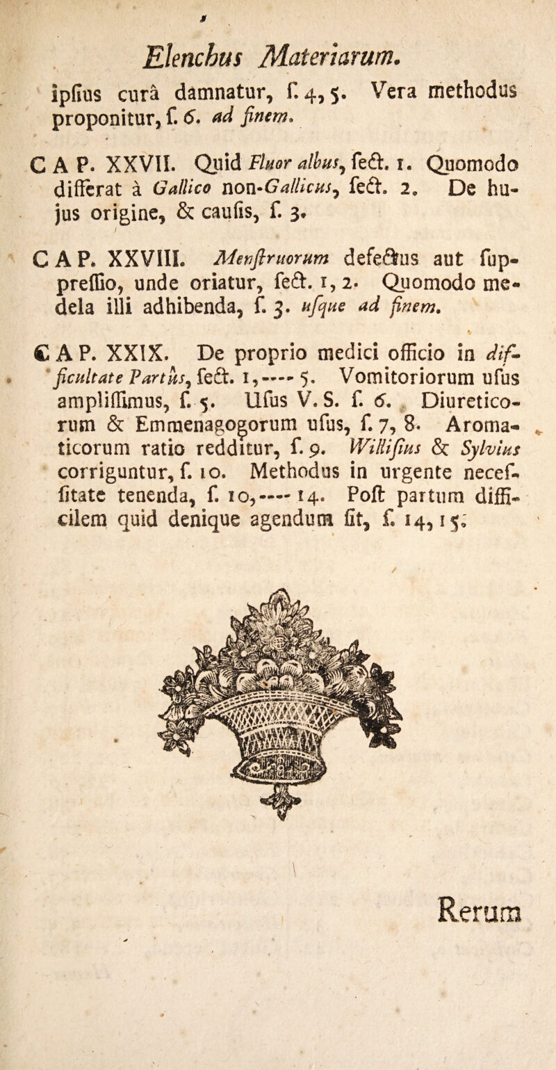 ipfius cura damnatur, f, 4,5. Vera methodus proponitur, f. 6. ad finem. 0 C A P. XXVII. Quid Fluor albus, fedt. i. Quomodo differat a Gallico non-Gallicus, fedt. 2. De hu- jus origine, & caulis, f. 3. ) GAP» XXVIII. Menftruorum defe&us aut fup- preffio, unde oriatur, feft. 1,2. Quomodo me¬ dela illi adhibenda, f. 3. ufq ne ad finem. * C A P. XXIX. De proprio medici officio in dif¬ ficultate Partus, fedl. i,—— 5. Vomitoriorum ufus ampliffimus, f. 5. Ufus V. S. f. 6. Diuretico¬ rum & Emraenagogorum ufus, f. 7, 8. Aroma¬ ticorum ratio redditur, f. 9. Willifius & Sylvius corriguntur, f. 10. Methodus in urgente necef- fitate tenenda, f. 10,— 14. Poft partum diffi¬ cilem quid denique agendum fit, f. 14,15; 1 Rerum
