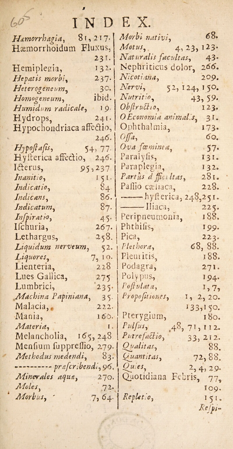 ho I N D H&morrhagid, 8 t , 217. Hseniorrhoidum Fluxus, 231. Hemiplegia, 132- Hepatis morbi, 237. Heterogeneum, 3°* Hornogeneurn, ibid. Humidum radie ale, 1 9. Hydrops, 241. Hypochondriaca affedio, 24(5. Hypoflafis, . 54, 77. Ryfrerica affe&io, 246. I&erus, P5 5 237 Inanitio, 151. Indicatio, 84 Indicans, 86. Indicatum, 87. Infpiratio, 45« Ifchuria, 267. Lethargus, 258. Liquidum ner v eum, 52. Liquores, 7? 1 °- Lienteria, 228 Lues GaSiica, 275 Lumbrici, 235. Machina Papiniana7 35. E X. Morbi nativi, 68» Motus, 4, 23, 123« Naturalis facultas, 43* Nephriticus dolor, 266« Ni coti ana, 209. Nervi, 52, 124, i 50. Nutritio, 43, 59, Obflrutho, I2J, OEconomi a ani malis 3 f * Ophthalmia, 173* Ofa, 6q. O 2'4 /ir w /,$57. Paralyfis, 131. Paraplegia, 132* Partas d ffic 1 has, 281* Pallio cteliaca, 228. —-—-hyfterica, 248,25 e. -Iliaca, 225. Peripneumoiua, 188. Phthifis, 199. Pica, 223. Plet hora, 68, 88. Pie Luitis, 188, Podagra, 271. Polypus, 194. Pofiulata, 1,7, Propojit tenes, I, 2,20. Malacia,, 222. Mania, 160. Materia-, E. Melancholia, 165,248 Menfium fuppreflio, 279. J Methodus medendi, 83.! —-praferibendi., 96. * Minerales /uju£t 270. Moles. '72. Morbus, ' .7, 64. j 33,15°* Pterygium, 180. Pulfus, ,48,71,112. Putre faci-io, 33, 212. Qualitas, 1 88. Quantitas, 72,88. Octies^ 2, 4, 29- Quotidiana Febris, 77, 109« Repletio, 1 5 u Rejgh»