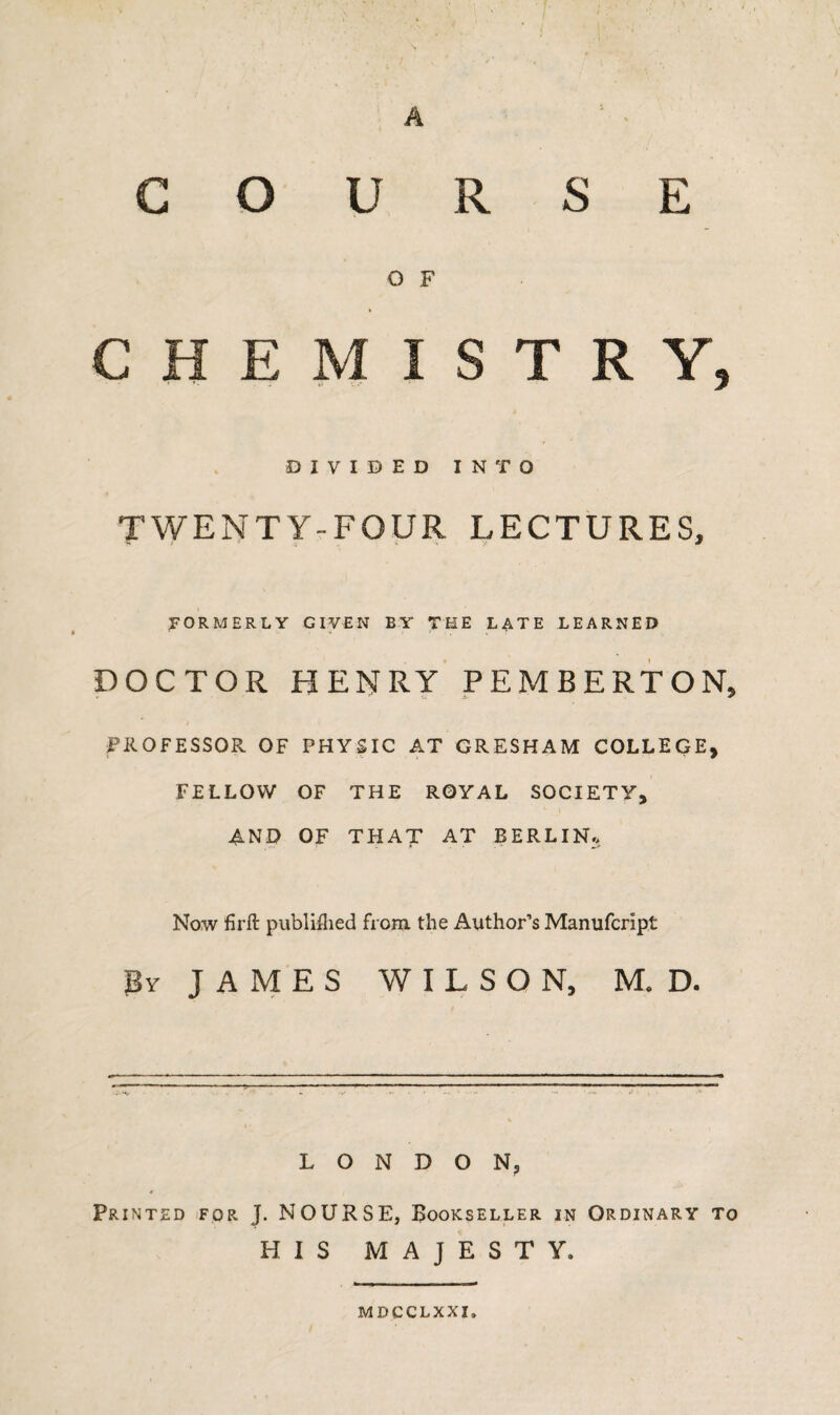 A COURSE O F CHEMISTRY, DIVIDED INTO TWENTY-FOUR LECTURES, FORMERLY GIVEN BY THE LATE LEARNED DOCTOR HENRY PEMBERTON, / .... PROFESSOR OF PHYSIC AT GRESHAM COLLEGE, FELLOW OF THE ROYAL SOCIETY, AND OF THAT AT BERLIN., Now firft published from the Author’s Manufcrlpt By JAMES WILSON, M. D. LONDON, Printed for J. NOURSE, Bookseller in Ordinary to HIS MAJESTY. MDCCLXXI,