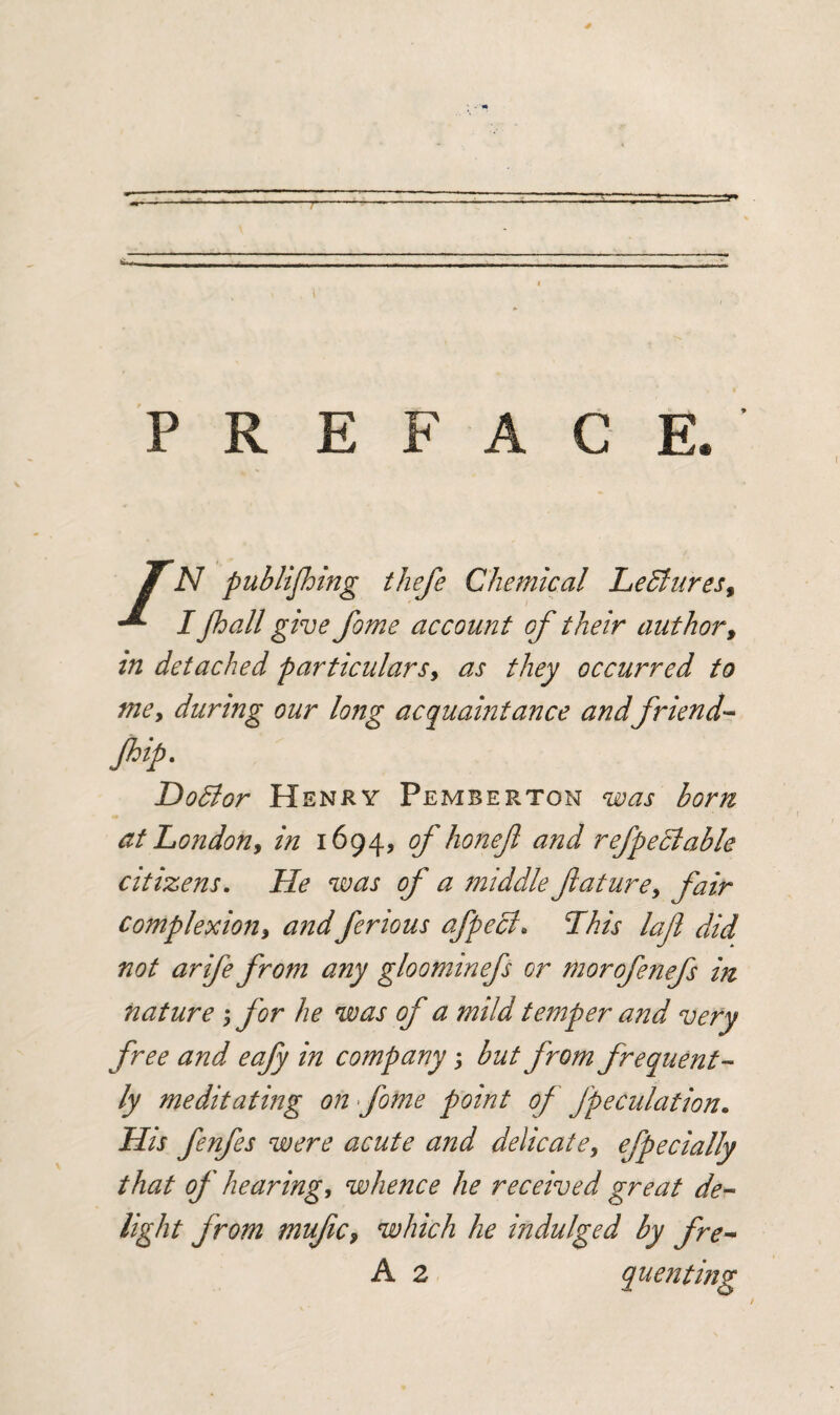 PREFACE. TN publijhing thefe Chemical Lectures, I jhall give fome account of their author, in detached particulars, as they occurred to me, during our long acquaintance and friend- flip. Dodlor Henry Pemberton was born at London, in 1694, of honefl and refpeclable citizens. He was of a middle future, fair complexion, andferious afpech This laf did not arife from any gloominefs or morofenefs in nature ; for he was of a mild temper and very free and eafy in company; but from frequent¬ ly meditating on fome point of fpeculation. His fenfes were acute and delicate, efpecially that of hearing, whence he received great de¬ light from mufc, which he indulged by fre- A 2 queiiting