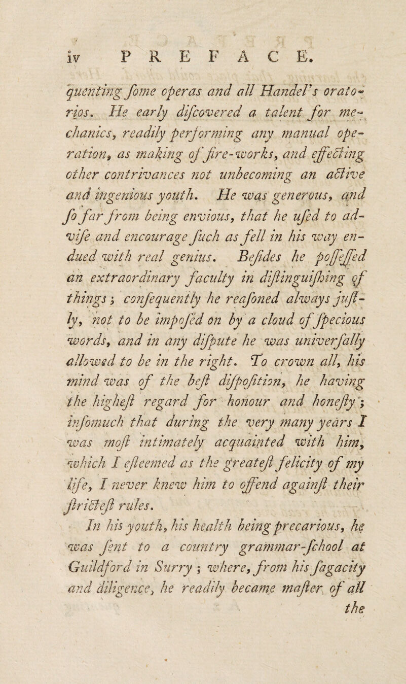quenting fame operas and all Handel's orato¬ rios. He early dfcove red a talent for me¬ chanics, readily perjorming any manual ope¬ ration? as making of fire-works? and effecting other contrivances not unbecoming an adlive and ingenious youth. He was generous? and i •v fo far from being envious? that he ufed to ad- vife and encourage fuch as fell in his way en¬ dued with real genius. Befdes he pofeffed an extraordinary faculty in difinguifhing qf things ? confequently he reafoned always juft- ly? not to be impojed on by a cloud of fpeclous words? and in any difpute he was univerfally allowed to be in the right. To crown all? his mind was of the beft difpoftion? he having the high eft regard for honour and honefly; infomuch that during the very many years I was mof intimately acquainted with him, which I efieemed as the great eft felicity of my life? I never knew him to offend againft their ft rich eft rules. In his youth? his health being precarious? he was fent to a country grammar-fchool at Guildford in Surry ; where, from his fagacity and diligence? he readily became mafter of all the > /