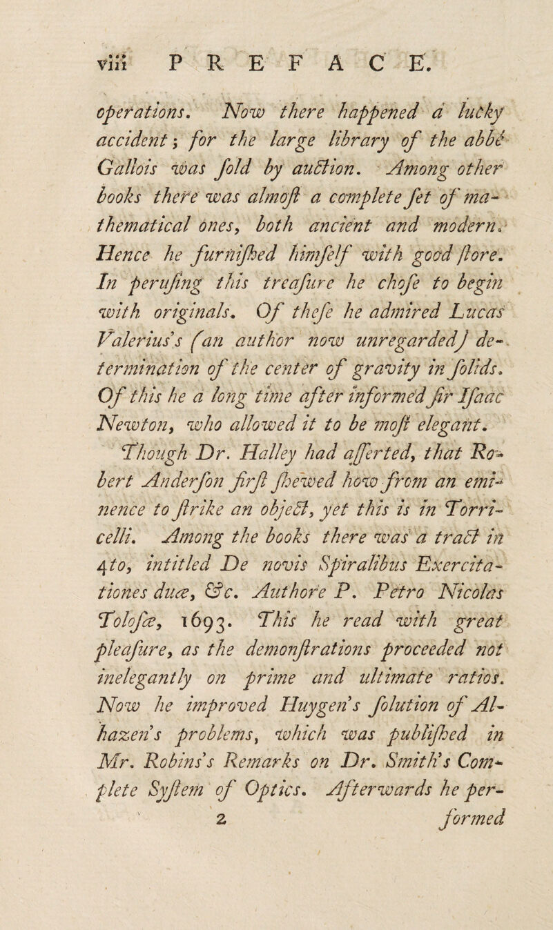 operations. Now there happened d lucky accident, for the large library of the abbi Gallois was fold by auction. Among other books thefe was almoft a complete fet of ma¬ thematical onesy both ancient and modern* Hence he furnifed himfef with good /lore. In perufing this treafure he chofe to begin with originals.. Of thefe he adntired Lucas Valerius s f an author now unregardedj de¬ termination of the center of gravity info lids. Of this he a long time after informedfr Ifaac Newton, who allowed it to be 7720ft elega?it. ‘Though Dr. Halley had aafertedy that Ro¬ bert Anderfon firft fhewed how from an emT nence to ft r ike an object, yet this is in Torri¬ celli. Among the books there was a trahl in 4 to, intitle d De novis Spiral bus Exercita- tiones ducZy &c. Authore P. Petro Nicolas TolofcCy 1693. This he read with great pleafurey as the demonftrations proceeded not inelegantly on prime and ultimate ratios. Now he improved Huygens folution of AT hazeiis problems, which was publifhed in Mr. Robins s Remarks on Dr. Smith's Com plete Syftetn of Optics. Afterwards he per- 2