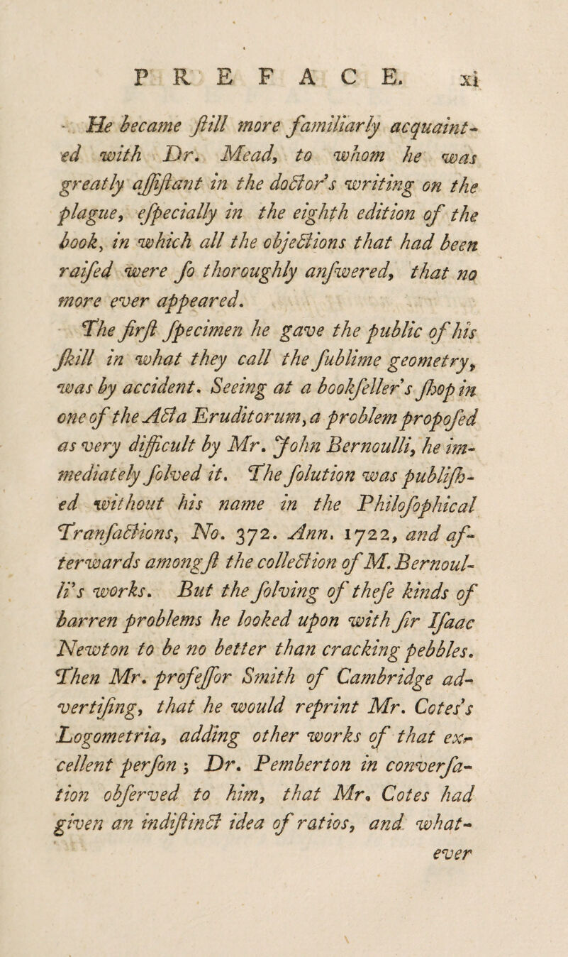 * He became ftill more familiarly acquaint¬ ed with Dr. Mead, to whom he was greatly affiant in the doBors writing on the plague, efpecially in the eighth edition of the book, in which all the objeBions that had been raifed were fo thoroughly anfwered, that no more ever appeared. The firft fpecimen he gave the public of his fkill in what they call the fublime geometry, was by accident. Seeing at a bookfeller s fop in one of the AB a Erudkorum, a problem propofed as very difficult by Mr. John Bernoulli, he im¬ mediately folved it. The folution was publif - ed without his name in the Philofophical TnmfaBions, No. 372. Ann. 1722, and af¬ terwards among ft the colleBion of M. Bernoul¬ li s works. But the folving of thefe kinds of barren problems he looked upon with ftr Ifaac Newton to be no better than cracking pebbles. Then Mr. profefor Smith of Cambridge ad¬ vert iftng, that he would reprint Mr. Cotes's Logometria, adding other works of that exr• cel lent p erf on ; Dr. Pemberton in converfa- tion obferved to him, that Mr• Cotes had given an indiftinB idea of ratios, and what¬ ever