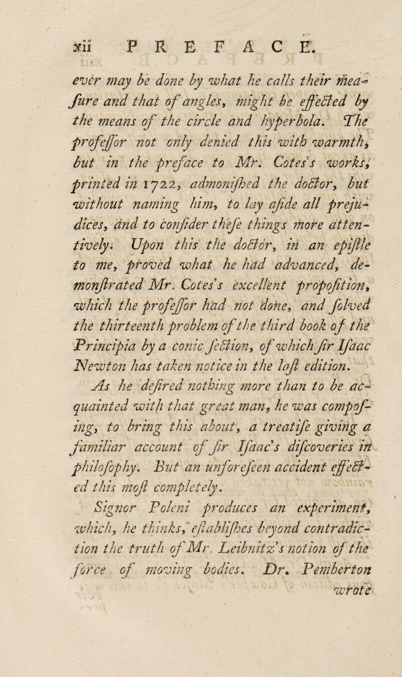 A • Seii PREFACE. may be done by what he calls their mea** Jure and that of angles, might be effected by the means of the circle and hyperbola. The profejjbr not only denied this with warmth* but in the preface to Mr. Cotes s worksl printed in 1722, admonifhed the doBor, but without naming him, to lay cfde all preju- J/m, <2/22/ to conftder thefe things more atten¬ tively. Upon this the do Bor, in an epiftle to me, proved what he had advanced, de~ monftrated Mr. Cotes s excellent propofition» which the profef or had not done, #222/ folved the thirteenth problem of the third book of the Principia by a conic feBion, of which fr Ifaac Newton has taken notice in the lafi edition. As he defined nothing more than to be ac¬ quainted with that great man, he was compof- ing, to bring this about, a treatife giving a familiar account of fir Ifaacs difcoveries in \ - ^ * philofophy. But an unforefeen accident ejfeB~ ed this moft completely. Signor Poleni produces an experiment, which, he thinks, eftablifes beyond contradic¬ tion the truth of Mr. Leibnitz s notion of the force of moving bodies. Dr* Pemberton wrote