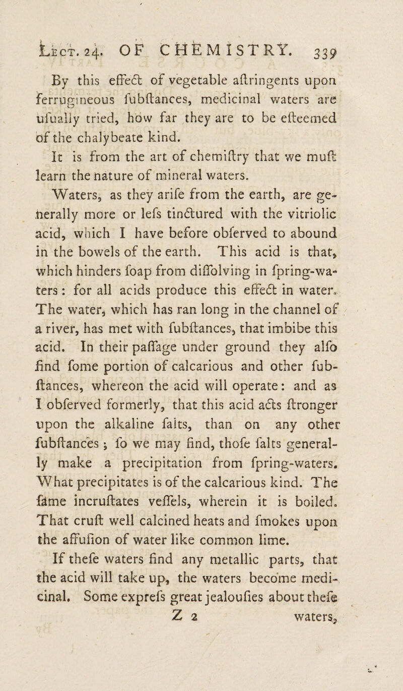 By th is effect of vegetable aftringents upon ferrugineous fubftances, medicinal waters are ufualiy tried, how far they are to be efteemed of the chalybeate kind. It is from the art of chemiftry that we muft learn the nature of mineral waters. Waters, as they arife from the earth, are ge¬ nerally more or lefs tindtured with the vitriolic acid, which I have before obferved to abound in the bowels of the earth. This acid is that, which hinders foap from diftblving in fpring-wa- ters: for all acids produce this effedt in water. The water, which has ran long in the channel of a river, has met with fubftances, that imbibe this acid. In their paflage under ground they alfo find fome portion of calcarious and other fub- flances, whereon the acid will operate: and as I obferved formerly, that this acid a£is ftronger upon the alkaline faits, than on any other fubftances ^ fo we may find, thofe fairs general¬ ly make a precipitation from fpring-waters. What precipitates is of the calcarious kind. The feme incruftates veflels, wherein it is boiled. That cruft well calcined heats and fmokes upon the affuiion of water like common lime. If thefe waters find any metallic parts, that the acid will take up, the waters become medi¬ cinal. Someexprefs great jealoufies about thefe Z 2 waters,