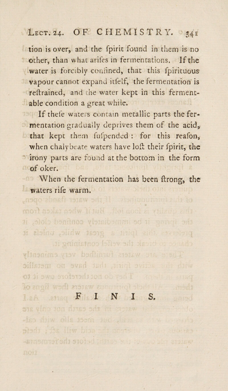 tion is over, and the fpirit found in them is no other, than what arifes in fermentations. If the water is forcibly confined, that this fpirituous vapour cannot expand itfelf, the fermentation is retrained, and the water kept in this ferment¬ able condition a great while. If theie waters contain metallic parts the fer¬ mentation gradually deprives them of the acid,, that kept them fufpended : for this reafon, when chalybeate waters have loft their fpirit, the irony parts are found at the bottom in the form of oker. When the fermentation has been ft rang, the waters rife warm. FINIS,