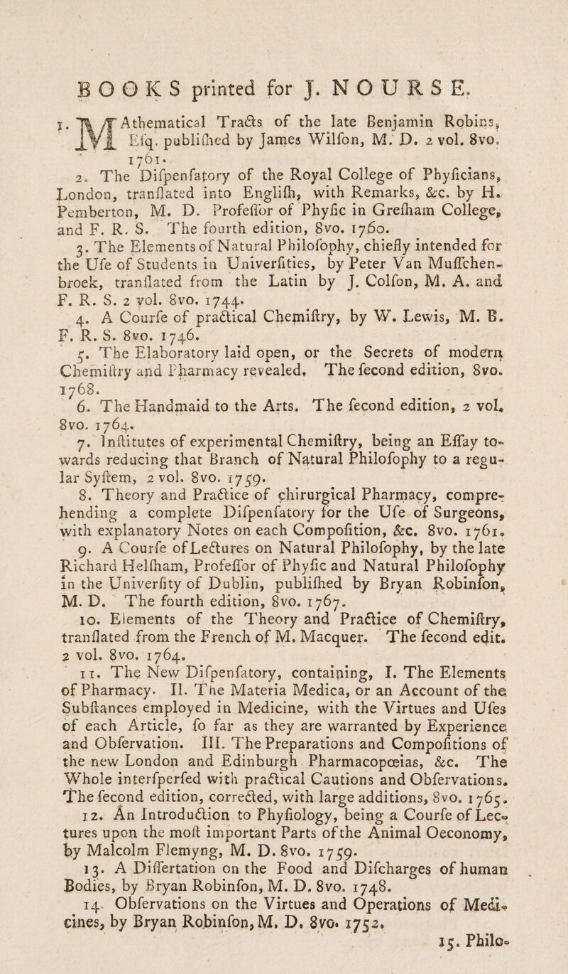 1. /T Athematical Trails of the late Benjamin Robins, ESq. publifhed by James Wilfon, M. D. 2 vol. 8vo, 1761. 2. The Difpenfatory of the Royal College of Phyficians, X.ondon, tranflated into Englifh, with Remarks, &c. by H. Pemberton, M. D. Profellbr of Phyfic in Grelhain Colleges and F. R. S. The fourth edition, 8vo. 1760. 3. The Elements of Natural Philofophy, chiefly intended for the Ufe of Students in Univerflties, by Peter Van MufTchen- broek, tranflated from the Latin by J. Colfon, M. A. and F. R. S. 2 yol. 8vo. 1744.. 4. A Courfe of practical Chemiflry, by W. Lewis, M. B. F. R. S. 8vo. 1746. 4. The Elaboratory laid open, or the Secrets of modern Chemitlry and Pharmacy revealed. Thefecond edition, 8vo» 1768. 6. The Handmaid to the Arts. The fecond edition, 2 vol, 8vo. 1764. 7. lnftitutes of experimental Chemiflry, being an Effay to¬ wards reducing that Branch of Natural Philofophy to a regu¬ lar Syftem, 2 vol. 8vo. 1749. 8. Theory and Practice of chirurgical Pharmacy, compre-: bending a complete Difpenfatory for the Ufe of Surgeons, with explanatory Notes on each Compofition, &c. 8vo. 1761. 9. A Courfe of Lectures on Natural Philofophy, by the late Richard Helfham, Profeffor of PhySic and Natural Philofophy in the Univerfity of Dublin, published by Bryan Robinfon, M. D. The fourth edition, 8vo. 1767. 10. Elements of the Theory and Practice of Chemistry, tranflated from the French of M. Macquer. The fecond ecjit. 2 vol. 8vo. 1764. 11. The New Difpenfatory, containing, I. The Elements of Pharmacy. II. The Materia Medica, or an Account of the Subflances employed in Medicine, with the Virtues and Ufes of each Article, fo far as they are warranted by Experience and Obfervation. III. The Preparations and Compositions of the new London and Edinburgh Pharmacopoeias, &c. The Whole interfperfed with practical Cautions and Obfervation s. The fecond edition, corrected, with large additions, 8vo. 1765. 12. An Introduction to Phyfiology, being a Courfe of Lec=> tures upon the molt important Parts of the Animal Oeconomy, by Malcolm Flemyng, M. D. 8vo. 1749. 13. A DilTertation on the Food and Difcharges of human Bodies, by Bryan Robinfon, M. D. 8vo, 1748. 14 Observations on the Virtues and Operations of Medi¬ cines, by Bryan Robinfon, M. D. 8yo* 1752. 15. Philo-