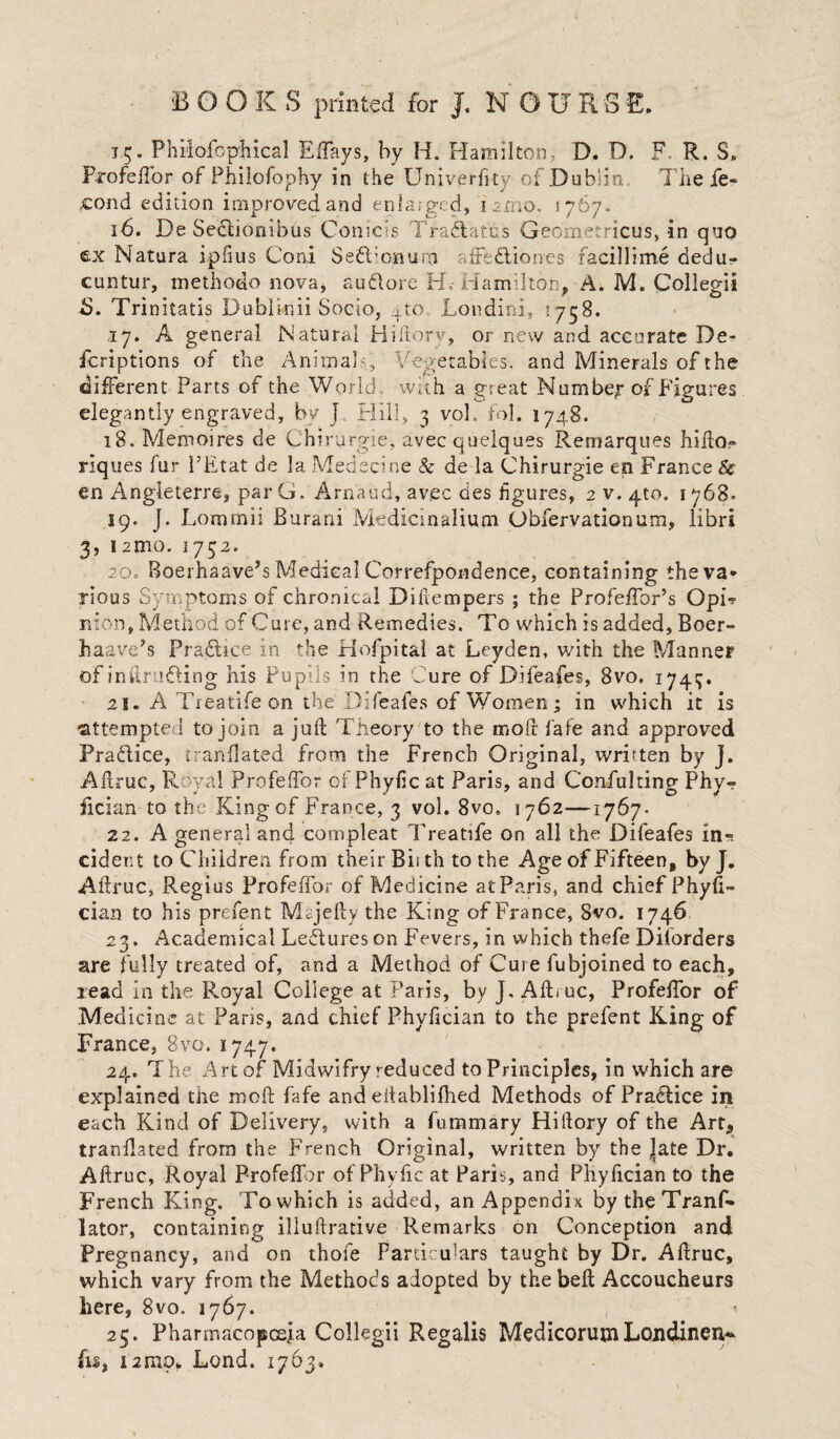 1.5. Phiiofcphical Effays, by H. Hamilton, D. D. F. R. S. Profelfor of Philofophy in the Univerfity of Dublin The fe- eond edition improved and enlarged, i -zmo. 1767. 16. De Seclionibus Conicis Traflatus Geometricus, in quo e.x Natura ipfius Coni Se6l;onura affedliones racillime dedu- cuntur, methodo nova, au&ore H.-Hamilton, A. M. Collegii 5. Tri nitatis Dublinii Socio, 4to Londini, 1758. 17. A general Natural Hiftory, or new and accurate De- fcriptions of the Animals, Vegetables, and Minerals of the different Parts of the World -, with a great Number of Figures elegantly engraved, by J Hill, 3 vol. fol. 174,8. 18. Memoires de Chirurgie, avecquelques Remarques hifto- riques fur I’Etat de la Medecine & de la Chirurgie en France Sc en Angieterre, par G. Arnaud, avec des figures, 2 v. 4to. 1 768. 19. J. Lommii Burani Medicinalium Obfervationum, libri 3, lanio. 1732. 20. Boerhaave’s Medical Correfpondence, containing theva* rious Symptoms of chronical Difiempers ; the Profeffor’s OpL nion, Method of Cure, and Remedies. To which is added, Boer- haave’s Pradice in the Hofpital at Leyden, with the Manner of intruding his Pupils in the Cure of Difeafes, 8vo. 1743. 21. A Treatife on the Difeafes of Women; in which it is attempted to join a juft Theory to the molt fafe and approved Practice, tranflated from the French Original, written by J. Aftruc, Royal Profeftor of Phyfic at Paris, and Confulting Phy-? fician to the King of France, 3 vol. 8vo. 1762—1767- 22. A general and compleat Treatife on all the Difeafes in¬ cident to Children from their Bii th to the Age of Fifteen, byj. Aftruc, Regius Profeffor of Medicine atParis, and chief Phyfi- cian to his prefent Majefty the King of France, 8vo. 1746 23. Academical Lectures on Fevers, in which thefe Diiorders are fully treated of, and a Method of Cure fubjoined to each, read in the Royal College at Paris, by J, Aftruc, Profeffor of Medicine at Paris, and chief Phyfician to the prefent King of France, 8vo. 1747. 24. The Art of Midwifry reduced to Principles, in which are explained the moft fafe and eiiablifhed Methods of Practice in each Kind of Delivery, with a fummary Hiftory of the Art, tranflated from the French Original, written by the Jate Dr. Aftruc, Royal Profeffor of Phyfic at Paris, and Phyfician to the French King. To which is added, an Appendix by the Tranf- lator, containing illuftrative Remarks on Conception and Pregnancy, and on thofe Particulars taught by Dr. Aftruc, which vary from the Methods adopted by the beft Accoucheurs here, 8vo. 1767. 25. Pharmacopceja Collegii Regalis MedicorumLondincn,* fis, 12mo. Lond. 1763.