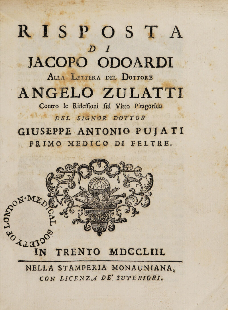 JD I JACOPO ODO ARDI Alla Lettera del Dottore ANGELO ZULATTI Contro le Rifleflloni fui Vitto Pitagorico DEL SIGNOR DOTTOR GIUSEPPE ANTONIO PUJÀTI PRIMO MEO ICO DI FELTRE. IN TRENTO MDCCLIII. NELLA STAMPERIA MONAUNIANA» CON LICENZA VE’ SUPERIORI.