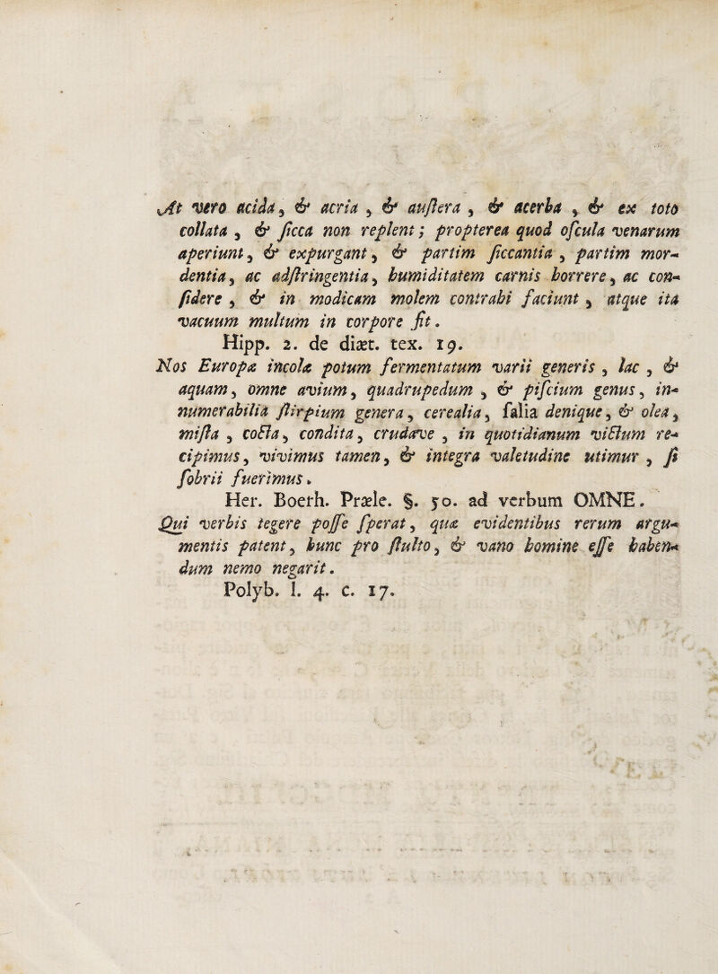 celiata j & ficca non replent ; propterea quod ofcula venarum aperiunt 3 & expurgant 3 & partim ficcantia 3 partìm mor~ dentia 3 ac adfr ingenti a 3 bumiàitattm carnis borrire s c##- //afer? 3 ó* in modìcam molem contrabi faciunt 3 atque ita vacuum multum in torpore ft . Hipp. 2. de diset. tex. 19. No$ Europa, incoia potum fermentatum varii generis 3 ìac 3 é* aquam5 avium, quadrupedum 3 ó* pifeium genus 5 numerabilia flirpium genera 3 cere ali a 5 falia denique 3 ó mi fa 3 colila ò condita 5 crudatve 5 quotidianum vi Bum re* cipimus 5 vivìmus tamen 5 ó* integra valetudine utimur ? fi fohrii fuerìmus* Her. Boeth. Prsele. §. yo. ad verbum OMNE. Qui verbis tegere poffe fperat, evidentibus rerum argu* mentis patente bunc prò fluito3 bomine effe hahen* dum nemo negarit. Pclyb. 1. 4. c. 17.