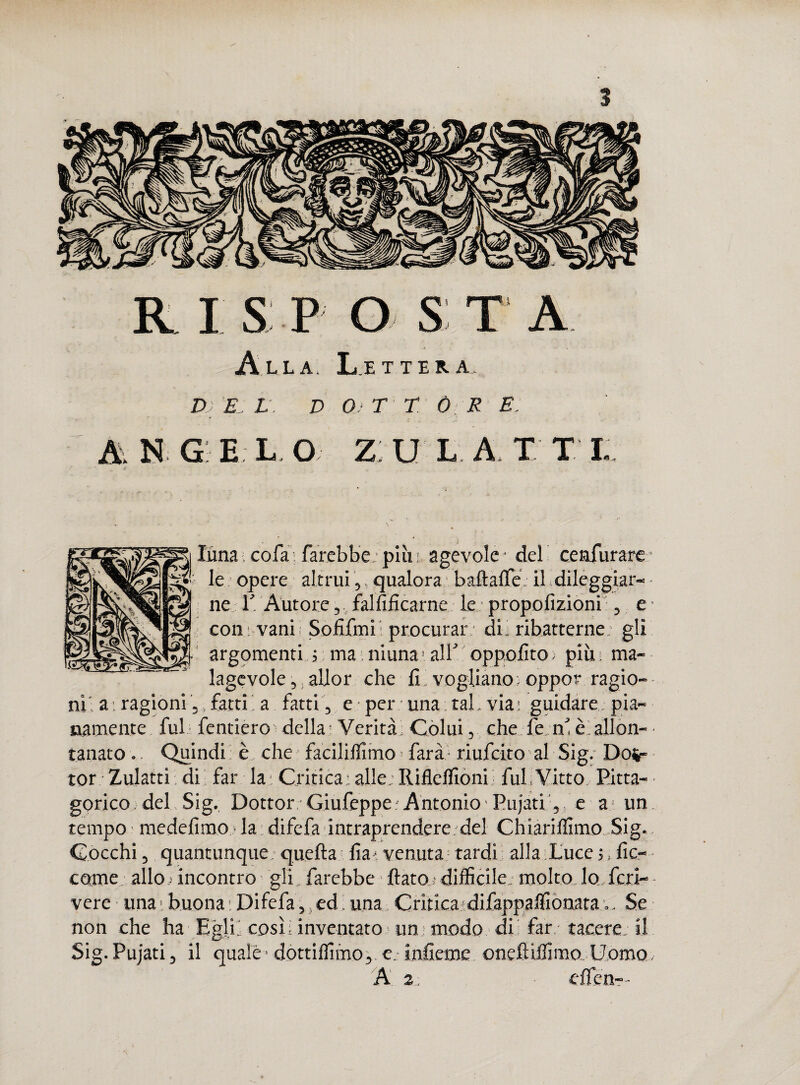 Alla. Lettera. D) E: L . D 0)T T Ò; R E. A\ N G E L O Z; U L A. X T t j-,, luna cofa: farebbe: più' agevole del ceafurare: £>-: le opere altrui,,qualora baftaffe:il dileggiar¬ ne P Autore, falsificarne le propofizioni , e coni vani Sofifmii procurar di; ribatterne, gli argomenti ; ma niuna’alfoppofito; più; ma¬ lagevole, allor che fi vogliano: oppor ragio¬ ni; a. ragioni 5>fatti’ a fatti , e per una tal. via- guidare, pia¬ namente fui fenderò della Verità Colui, che le ne è allon¬ tanato .. Quindi è che faciliffimo farà riufeito al Sig. Dot¬ tor Zulatti di far la ; Critica ; alle : Riflelfioni fui Vitto Pita¬ gorico, del Sig. Dottor Giufeppe Antonio Pujati, e a un tempo - medefimo ■ la difefa intraprendere del Chiariffimo Sig. Cocchi, quantunque; quella fa. venuta tardi alla Luce •;, fic¬ carne allo ; incontro gli farebbe fiato,* difficile. molto lo feri-- vere una ; buona : Difefa, ed. una Critica difappaffionata *... Se non che ha Egli, così; inventato un modo dii far tacere; il Sig.Pujati, il quale - dottiffimo, e. inficine onefliffimo Uomo, A 2: elfen—