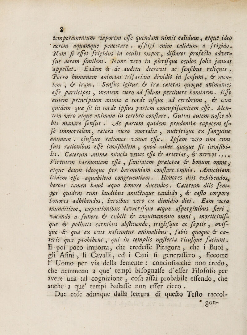 / s temperamentum vaporem effe quondam nimis caììdum 3 aìquB ideo 'aerem aquamque penetrare . affligi enirn ectlìdum a frigido. Nam fi effet frigidus in oculìs vapor\ difaret prof e fio adver~ fus aerem fimiìem. Mime vero in plerifque oculos Jolis januas appellai. Eadem & de nudi tu decrevit ac fenfbus r eliquis » Terrò humanam ammani tri fari am divi dii in fenfum9 & mon¬ terà ? & ir am, Senfus igitur & ira: azteras quoque anìmantes effe p articipes 5 mentem vero ad folum per timer e hominem. Effe autem prìncìpium unirne a corde ufque ad cerehmm 5 & eam quidem qua fit in corde ipfius partem concupifcenti am effe. Men¬ tem vero atque animam in cerebro ronfiare » Guttas autem nofee ab bis marnare fenfus . Me partem quidem prudentia. capacem efi fc immortalem 5 caiera vero mortali a 5 nutririque ex fanguim animam 3 ejufque rationes ventos effe. Jpfam vero ima cum fuis rationibus effe invifbilem 5 quod atber quoque ft invi fili* Ut, Caterum anima vincla vmas effe & arteria$5 & nervos ...è Virtutem harmoniam effe 5 farti tatem pr ater e a & bonum omnc f atque deum ideoque per harmoniam confi are omnia. Mmicitiam itidem effe - aquabilem congruenti am . Honores diis exbibendos> beroas tamen haud a quo k onore ducendos. Caterum diis fem-« PfX quidem cum laudibus amifìuque candido y & cafio cor por e honores adbihendos 3 beroibus vero ex dimidio diei. Eam vero munditiem 3 expiationibus lavacrifque atque afperginibus fieri 5 vacando a funere & cubili & inquinamento omni 5 morticinif qne & pollutis carnibus abfìinendo, triglifque ac fepiis ? ovifi que & qua ex ovis nafeuntur animalibus 5 fabis quoque & ca** teris qua prohibent 5 qui in templis mjfi eri a ritufque faci ira t e E poi poco importa j che credere Pitagora 5 che i Buoi , gli Afini 3 li Cavalli 5 ed i Cani fi generafiero 5 ficcomc E Uomo per via delia Temente ; coneiofiacchè nan credo 3 che nemmeno a que* tempi bifognafife d^efTer Filofofo per avere una tal cognizione 3 co fa affai probabile efTendo 3 che anche a que' tempi baftafie non efier cieco . Due cofc adunque dalla lettura di quefto Tefto raccol- * gon-