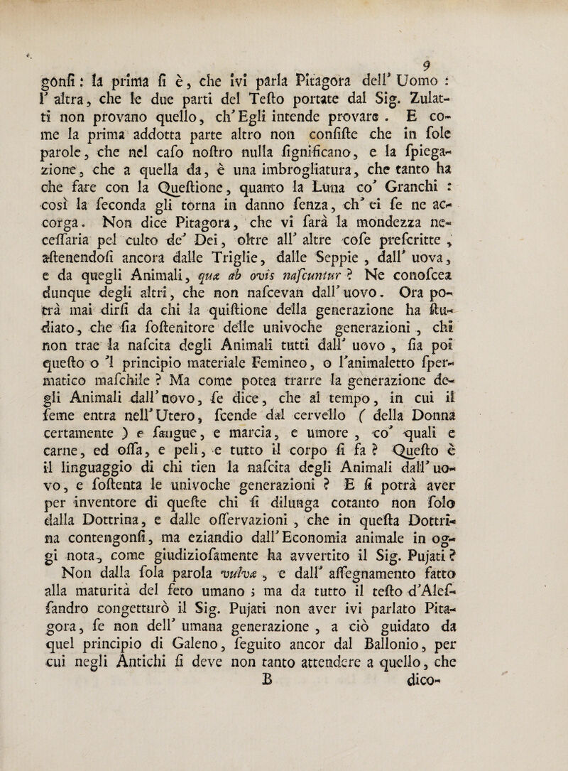 r altra, che le due parti del Tello portate dal Sig. Zulat- ti non provano quello, eh'Egli intende provare . E co¬ me la prima addotta parte altro non confitte che in fole parole, che nel cafo noftro nulla lignificano, e la fpiega- zione, che a quella da, è una imbrogliatura, che tanto ha che fare con la Queftione, quanto la Luna co' Granchi : così la feconda gli torna in danno fenza, eh’ ei fe ne ac¬ corga. Non dice Pitagora, che vi farà la mondezza ne- ceffaria pel culto de’ Dei, oltre all’ altre cofe preferitte , attenendoli ancora dalle Triglie, dalle Seppie , dall' uova, e da quegli Animali, qux ab ovis nafeuntur ? Ne conofcea dunque degli altri, che non nafeevan dall’ uovo. Ora po¬ trà mai dirli da chi la quiftione della generazione ha ftu« diato, che fia foftenitore delle univoche generazioni , chi non trae la nafeita degli Animali tutti dall' uovo , fia poi quello o ’l principio materiale Femineo, o Tanimaletto fper- matico mafehile ? Ma come potea trarre la generazione de¬ gli Animali dall’novo, fe dice, che al tempo, in cui il feme entra nell’Utero, feende dal cervello ( della Donna certamente ) e faaigue, e marcia, e umore , co' quali e carne, ed otta, e peli, e tutto il corpo fi fa ? Quello è il linguaggio di chi tien la nafeita degli Animali dall’uo¬ vo, e foftenta le univoche generazioni ? E fi potrà aver per inventore di quelle chi fi dilunga cotanto non Polo dalla Dottrina, e dalle ofl’ervazioni , che in quella Dottri¬ na contengonfi, ma eziandio dall'Economia animale in og¬ gi nota, come giudiziofamente ha avvertito il Sig. Pujati ? Non dalla fola parola vulva, e dall' attegnamento fatto alla maturità del feto umano ; ma da tutto il tetto d'Alef- fandro congetturò il Sig. Pujati non aver ivi parlato Pita¬ gora , fe non dell' umana generazione , a ciò guidato da quel principio di Galeno, feguito ancor dal Ballonio, per cui negli Antichi fi deve non tanto attendere a quello, che B dico-