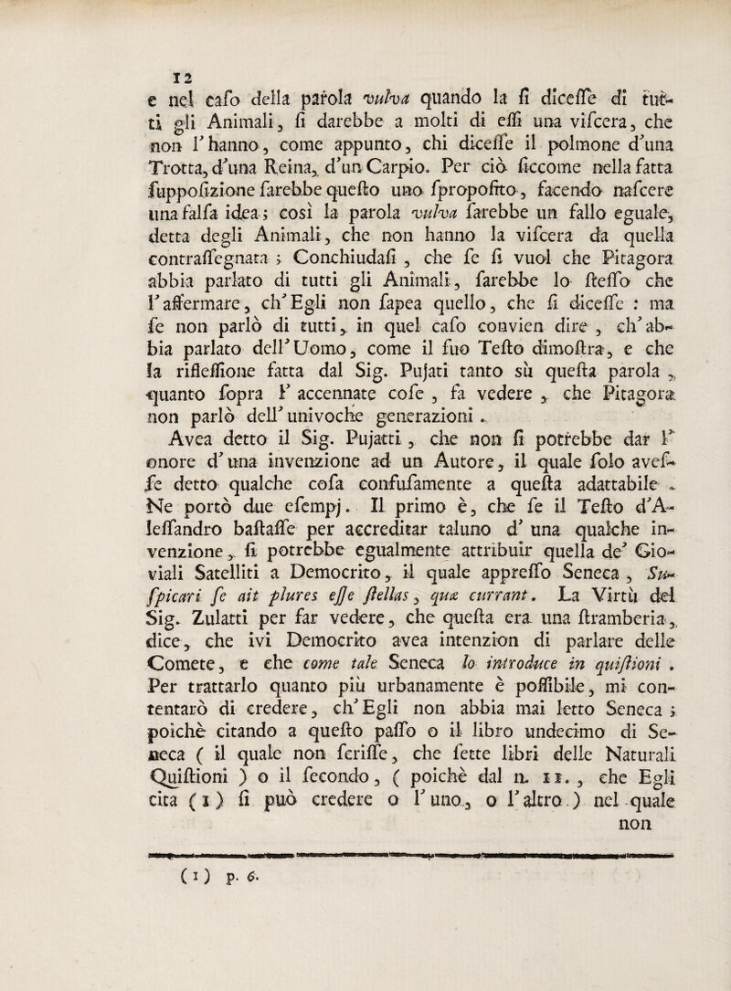 e nel cafo della parola vulva quando la fi dicefle di tut¬ ti gii Animali, lì darebbe a molti di elfi una vifcera, che non Thanno, come appunto, chi diceile il polmone duna Trotta, d'una Reina, d’uri Carpio. Per ciò ficcome nella fatta fuppoli'Zione farebbe quello uno fpropofito, facendo nafcere unafalfa idea; così la parola vulva farebbe un fallo eguale, detta degli Animali, che non hanno la vifcera da quella contralfegnata ; Conchiudafi , che fe fi vuol che Pitagora abbia parlato di tutti gli Animali, farebbe lo ftelfo che raffermare, eh’Egli non fapea quello, che fi dicelfe : ma fe non parlò di tutti,, in quel cafo convien dire , ch’ab¬ bia parlato dell’Uomo, come il fuo Tello cKmoftra, e che la riflelfione fatta dal Sig. Pujati tanto su quefta parola „ quanto fopra F accennate cofe , fa vedere , che Pitagora non parlò dell’ univoche generazioni. Avea detto il Sig. Pujatti, che non fi potrebbe dar F onore d’una invenzione ad un Autore, il quale folo avef- fe detto qualche cofa confufamente a quella adattabile » Ne portò due efempj. Il primo è, che fe il Tello d’A~ lelfandro baftafte per accreditar taluno d’ una qualche in¬ venzione , fi potrebbe egualmente attribuir quella de’ Gio¬ viali Satelliti a Democrito, il quale appretto Seneca , Su~ [piatti fe ah plures ej]e Jìellas, qm currant. La Virtù del Sig. Zularti per far vedere, che quella era una ftramberia dice, che ivi Demoerko avea intenzion di parlare delle Comete, e che carne tale Seneca lo introduce in quiftioni . Per trattarlo quanto più urbanamente è polfibile, mi con¬ tentare di credere, ch’Egli non abbia mai letto Seneca > poiché citando a quello palfo o il libro undecimo di Se¬ neca ( il quale non ferilfe, che fette libri delle Naturali Quiftioni ) o il fecondo, ( poiché dal n. n. , che Egli cita ( i ) fi può credere o l’uno,, o l’altro. ) nel quale non