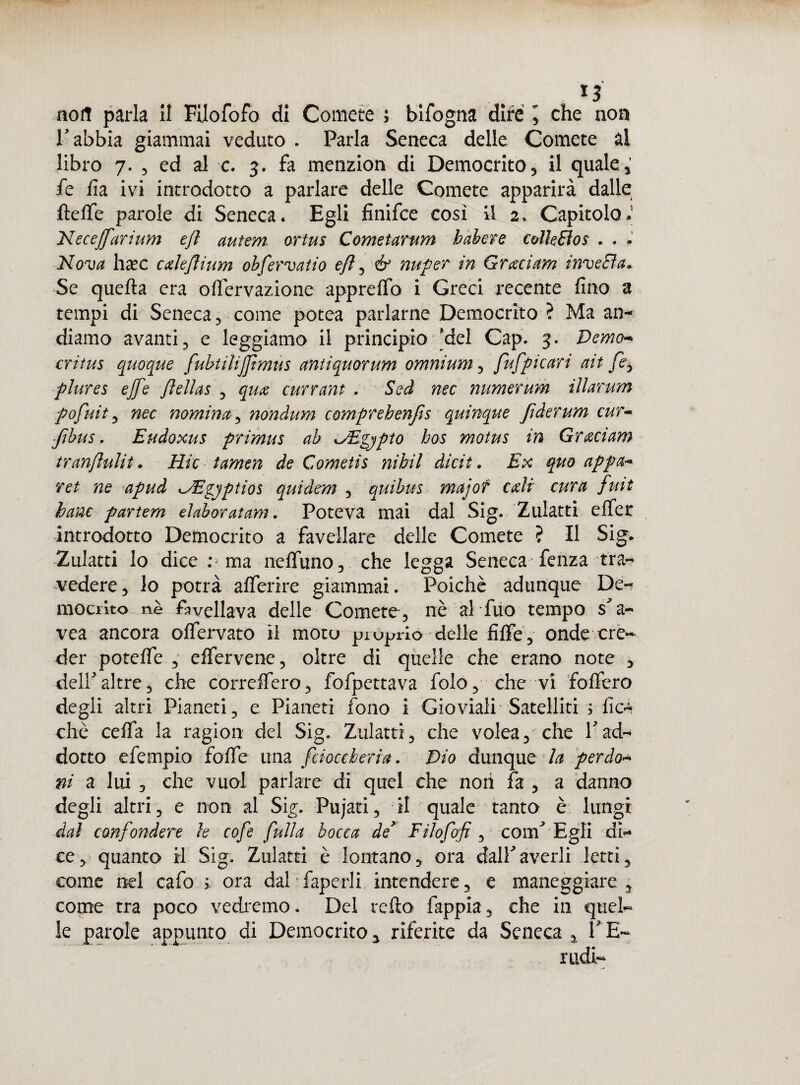 nofl parla li Fiiofofo di Comete ; bifogna difé , che non Tabbia giammai veduto . Parla Seneca delle Comete al libro 7. , ed al c. 3. fa menzion di Democrito, il quale, fe fi a ivi introdotto a parlare delle Comete apparirà dalle fteflfe parole di Seneca* Egli finifce così il 2. Capitolo» Neceffarium ejl autem. ortus Cometarum habere colleRos . . • Nova h^ec calejlium obfervatio efl ^ & nuper in G rad am inveda» Se quella era ofiervazione appreffo i Greci recente fino a tempi di Seneca 3 come potea parlarne Democrito ? Ma an¬ diamo avanti 3 e leggiamo il principio del Gap. 3. Demo- critus quoque fubtilijjtmus antiquorum omnium ? fufpicari ait /è, plures effe flellas 3 qua currant . Sed nec numerum ììlarum pofuit 3 nec nomina ^ nondum comprehenfts quinque fìderum cur~ -Jìbus. Eudoxus primus ab Egjpto hos motus in Graciam tranfìulit. Rie tamen de Cometis nibil dicit. Ex quo appa* ret ne apud ^Egjptios quidem 5 quibus majof cali cura fuit hanc partem eìaboratam. Poteva mai dal Sig. Zulatti effer introdotto Democrito a favellare delle Comete ? Il Sig. Zulatti lo dice :5 ma nelfuno, che legga Seneca fenza tra¬ vedere 3 lo potrà afferire giammai. Poiché adunque De- mociito nè favellava delle Comete, nè ah fu0 tempo $ a- vea ancora offervato il moto -proprio delle fiffe, onde cre¬ der potette 3 effervene, oltre di quelle che erano note , dellaltre3 che correifero, fofpettava fole, che vi fofiero degli altri Pianeti, e Pianeti fono i Gioviali Satelliti 5 fic- che ceffa la ragion dei Sig. Zulatti, che volea, che Y ad¬ dotto efempio foffe una fcioceheria. Dio dunque la perdo* ni a lui , che vuol parlare di quel che non fa 3 a danno degli altri, e non al Sig. Pujati, il quale tanto è lungi dal confondere le cofe full a bocca de’ Fìlofoft, confi Egli di¬ ce, quanto il Sig. Zulatti è lontano, ora dal!averli letti, come nel cafo * ora dal • faperli intendere, e maneggiare, come tra poco vedremo. Del redo fappia, che in quel¬ le parole appunto di Democrito, riferite da Seneca , TE- nidi-