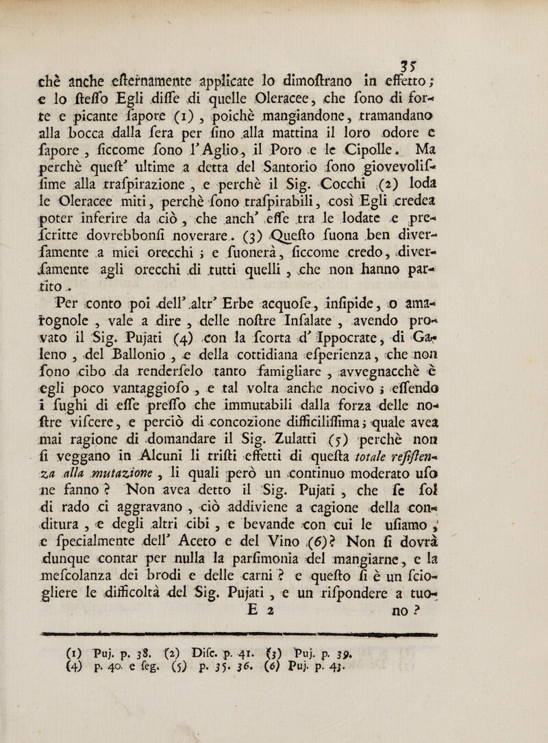 chè anche eternamente applicate Io dimoftrano in effetto; € lo ftelfo Egli dilTe di quelle Oleracee, che fono di for¬ te e picante fapore (i) , poiché mangiandone, tramandano alla bocca dalla fera per fino alla mattina il loro odore c fapore , ficcome fono T Aglio, il Poro e le Cipolle. Ma perchè quell' ultime a detta del Santorio fono giovevoli!- lime alla rrafpirazione , e perchè il Sig. Cocchi (2) loda le Oleracee miti, perchè fono trafpirabili, così Egli credca poter inferire da ciò , che anch' ,elfe .tra le lodate e pre- icritte dovrebbonfi noverare. (3) Quello Tuona .ben diver- famente a miei orecchi ; e Tuonerà, ficcome credo, diver- Tamente agli orecchi di tutti quelli, che non hanno par¬ tito . Per conto poi dell'.altr’ Erbe acquofc, infipide, 0 ama¬ rognole , vale a dire , delle noltre Infialate , .avendo pro¬ vato il Sig. Pujati (4) con la feorta d' Ippocratc, di Ga¬ leno , del Ballonio , e della cottidiana efperienza, «he non fono cibo da renderfelo tanto famigliare , avvegnacchè è egli poco vantaggiofo , e tal volta anche nocivo ; effendo i fughi di effe predo che immutabili dalla forza delle no- ftre vifeere, e perciò di concozione difficililfima ; quale avea mai ragione di domandare il Sig. Zulatti (j) perchè non fi veggano in .Alcuni li trilli effetti di quella totale refìflen- za alla mutazione, li quali però un continuo moderato ufo ne fanno ? Non avea detto il Sig. Pujati , che Te fol di rado ci aggravano , ciò addiviene a cagione della con¬ ditura , e degli altri cibi , e bevande con cui le ufiamo c fpecialmente dell' Aceto e del Vino (6)> Non fi dovrà dunque contar per nulla la parfimonia del mangiarne, e la mefcolanza dei brodi e delle carni ? e quello fi è un feio- gliere le difficoltà del Sig. Pujati , e un rilpondere a tuo*
