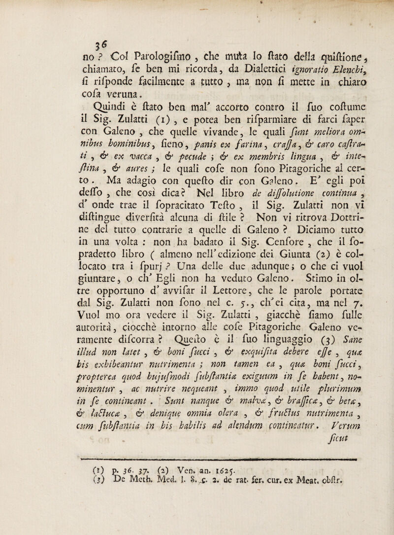 no ? Col Parologifmo , che muta lo flato della qiuftlone , chiamato, fe ben mi ricorda, da Dialettici ignoratio Elenchi9 fi rifponde facilmente a tutto , ma non li mette in chiaro cofa veruna « Quindi è flato ben mal' accorto contro il fuo coftume il Sig. Zulatti (i) , e potea ben rifparmiare di farci faper con Galeno , che quelle vivande, le quali funt melma om¬ nibus hominibusy fieno, panis ex farina, crajjay & caro cafra- ti , & ex vacca , & pecude j & ex membris lingua , & inte¬ rina „ & aures ; le quali cofe non fono Pitagoriche al cer¬ to . Ma adagio con quefto dir con Galeno. E' egli poi dello , che così dica? Nel libro de dijfolutione continua , d' onde trae il fopracitato Tefio , il Sig. Zulatti non vi diftifrgue diverfità alcuna di ftile ? Non vi ritrova Dottri¬ ne del tutto contrarie a quelle di Galeno ? Diciamo tutto in una volta : non ha badato il Sig. Cenfore , che il fo- pradetto libro ( almeno nell'edizione dei Giunta (z) è col¬ locato tra i fpurj ? Una delle due adunque ; o che ci vuol giuntare, o eh' Egli non ha veduto Galeno. Stimo in ol¬ tre opportuno d' avvifar il Lettore, che le parole portate dal Sig. Zulatti non fono nel c. 5., clfei cita, ma nel 7. Vuol mo ora vedere il Sig. Zulatti , giacché fiamo fulle autorità, ciocché intorno alle cofe Pitagoriche Galeno ve¬ ramente difeorra ? Queflo è il fuo linguaggio (3) Sane illud non latet , & boni fucci , é3 exauifita debere effe , qua bis exhibeantur nutrintenta ; non tamen ea , qua boni fucci, propterea quod hujufmodi fubflantia exiguum in fe habent, no¬ mi ne n tur , ac nutrire nequeant , immo quod utile plurimum in fe contineant . ' Sunt nanque & malva, & brajpcxy & bet(Cy & laSìuca , & denique omnia okra , & fruEìus nutr intenta 3 cum fubflantia in bis babilis ad akndum contineatur * Verum (ì) p. 36. 37, (2) Ven» an. 1625. (j) De Meth» Med. ]. 2. de rat* fer* cur. ex Mean ebfir.