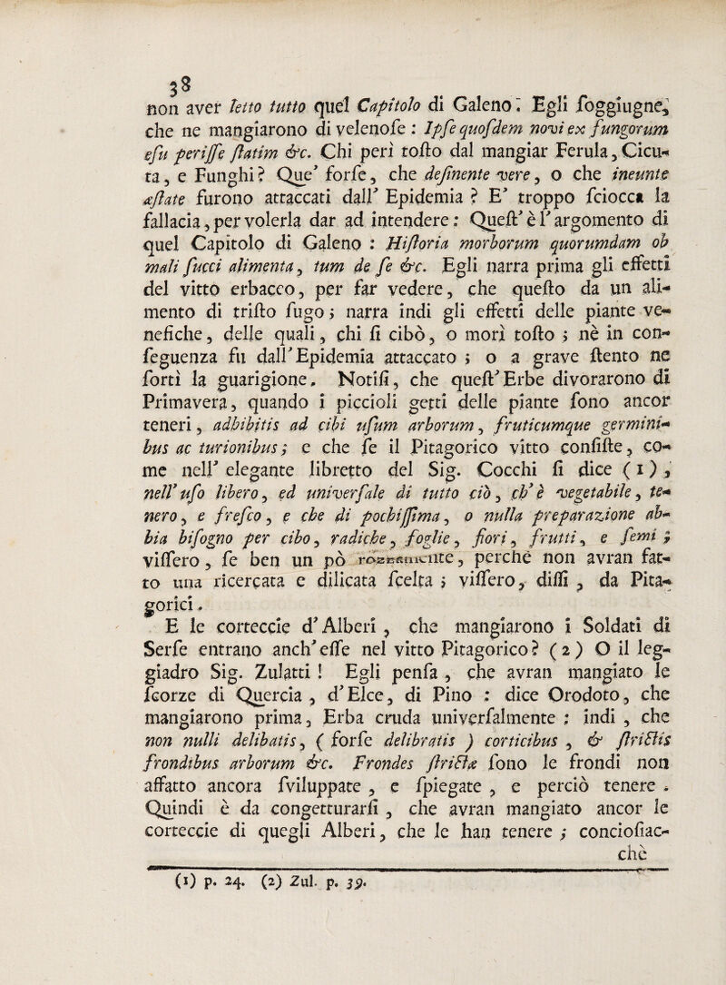non aver ietto tutto quel Capitolo di Galeno I Egli foggiugne* che ne mangiarono diyelenofe : Ipfequofdem novi ex fungorum sfu perìffe flatim &c. Chi peri rotto dal mangiar Ferula, Cica- ta 5 e Funghi ? Que* forfè, che definente vere, o che ineunte afate furono attaccati dall' Epidemia ? E* troppo fciocca la fallacia 3 per volerla dar ad intendere: Quell' è Y argomento di quel Capitolo di Galeno : Hiforia morborum quorumdam oh mali [ucci alimenta , tum de fe ór. Egli narra prima gli effetti del vitto erbaceo, per far vedere, che quello da un ali¬ mento di trillo fugo ; narra indi gli effetti delle piante ve¬ nefiche , delle quali, chi lì cibò, o morì tolto > nè in con- feguenza fu dall Epidemia attaccato ; o a grave {lento ne forti la guarigione,. Notili, che queft'Erbe divorarono di Primavera, quando i piccioli getti delle piante fono ancor teneri, adbibitis ad cibi ufium arborum, fruticumque germini- bus ac turionibus ; e che fe il Pitagorico vitto confitte ? co¬ me nell' elegante libretto del Sig. Cocchi fi dice ( i ) nell7 ufo libero, ed univerfiale di tutto ciò, cìj è vegetabile, te* nero, e frefco, e che di pochijfma, o nulla preparazione ab- bia hi fogno per cibo, radiche, foglie, fiori, frutti, e fienai-9 vilfero, fe ben un pò roseamente, perchè non avran fat¬ to una ricercata e delicata feelta ? vilfero, dilli p da Pita¬ gorici . E le corteccie d* Alberi , che mangiarono i Soldati dì Serfe entrano anch'elfe nel vitto Pitagorico? (2) O il leg¬ giadro Sig. Zulatti ! Egli penfa , che avran mangiato le feorze di Quercia , d'Elce, di Pino : dice Orodoto, che mangiarono prima. Erba cruda univerfalmente : indi , che non nulli delibatis, ( forfè deìibratis ) eorticibus , & fnttis frondibus arborum ór. frondes fritta fono le frondi non affatto ancora fviluppate , e fpiegate , e perciò tenere * Quindi è da congetturarli , che avran mangiato ancor le corteccie di quegli Alberi, che le han tenere ; conciofiac- chè (0 P* M- (2) 2ul. p. 32*